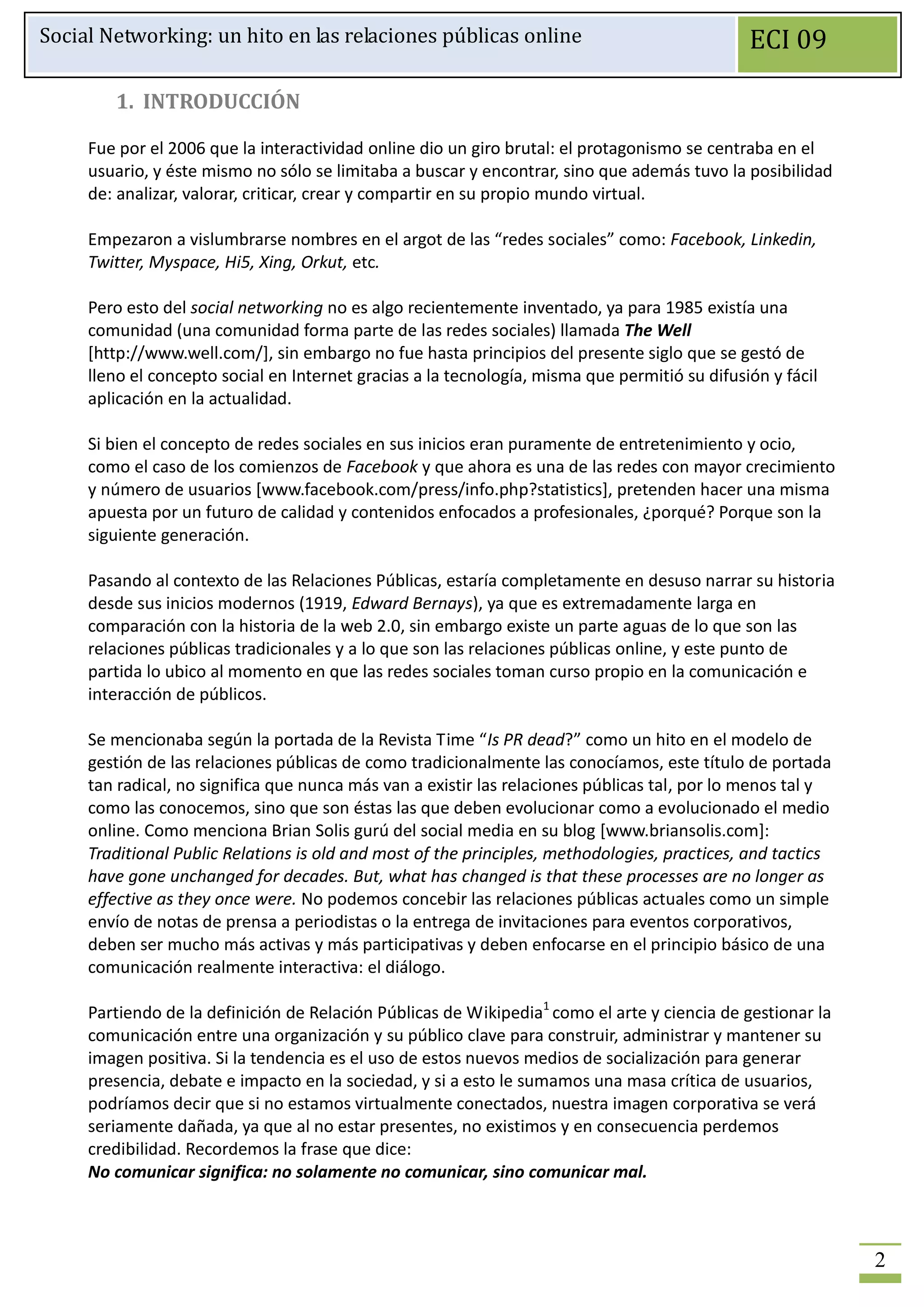 Social Networking: un hito en las relaciones públicas online                                   ECI 09

        1. INTRODUCCIÓN

     Fue por el 2006 que la interactividad online dio un giro brutal: el protagonismo se centraba en el
     usuario, y éste mismo no sólo se limitaba a buscar y encontrar, sino que además tuvo la posibilidad
     de: analizar, valorar, criticar, crear y compartir en su propio mundo virtual.

     Empezaron a vislumbrarse nombres en el argot de las “redes sociales” como: Facebook, Linkedin,
     Twitter, Myspace, Hi5, Xing, Orkut, etc.

     Pero esto del social networking no es algo recientemente inventado, ya para 1985 existía una
     comunidad (una comunidad forma parte de las redes sociales) llamada The Well
     [http://www.well.com/], sin embargo no fue hasta principios del presente siglo que se gestó de
     lleno el concepto social en Internet gracias a la tecnología, misma que permitió su difusión y fácil
     aplicación en la actualidad.

     Si bien el concepto de redes sociales en sus inicios eran puramente de entretenimiento y ocio,
     como el caso de los comienzos de Facebook y que ahora es una de las redes con mayor crecimiento
     y número de usuarios [www.facebook.com/press/info.php?statistics], pretenden hacer una misma
     apuesta por un futuro de calidad y contenidos enfocados a profesionales, ¿porqué? Porque son la
     siguiente generación.

     Pasando al contexto de las Relaciones Públicas, estaría completamente en desuso narrar su historia
     desde sus inicios modernos (1919, Edward Bernays), ya que es extremadamente larga en
     comparación con la historia de la web 2.0, sin embargo existe un parte aguas de lo que son las
     relaciones públicas tradicionales y a lo que son las relaciones públicas online, y este punto de
     partida lo ubico al momento en que las redes sociales toman curso propio en la comunicación e
     interacción de públicos.

     Se mencionaba según la portada de la Revista Time “Is PR dead?” como un hito en el modelo de
     gestión de las relaciones públicas de como tradicionalmente las conocíamos, este título de portada
     tan radical, no significa que nunca más van a existir las relaciones públicas tal, por lo menos tal y
     como las conocemos, sino que son éstas las que deben evolucionar como a evolucionado el medio
     online. Como menciona Brian Solis gurú del social media en su blog [www.briansolis.com]:
     Traditional Public Relations is old and most of the principles, methodologies, practices, and tactics
     have gone unchanged for decades. But, what has changed is that these processes are no longer as
     effective as they once were. No podemos concebir las relaciones públicas actuales como un simple
     envío de notas de prensa a periodistas o la entrega de invitaciones para eventos corporativos,
     deben ser mucho más activas y más participativas y deben enfocarse en el principio básico de una
     comunicación realmente interactiva: el diálogo.

     Partiendo de la definición de Relación Públicas de Wikipedia1 como el arte y ciencia de gestionar la
     comunicación entre una organización y su público clave para construir, administrar y mantener su
     imagen positiva. Si la tendencia es el uso de estos nuevos medios de socialización para generar
     presencia, debate e impacto en la sociedad, y si a esto le sumamos una masa crítica de usuarios,
     podríamos decir que si no estamos virtualmente conectados, nuestra imagen corporativa se verá
     seriamente dañada, ya que al no estar presentes, no existimos y en consecuencia perdemos
     credibilidad. Recordemos la frase que dice:
     No comunicar significa: no solamente no comunicar, sino comunicar mal.



                                                                                                             2
 