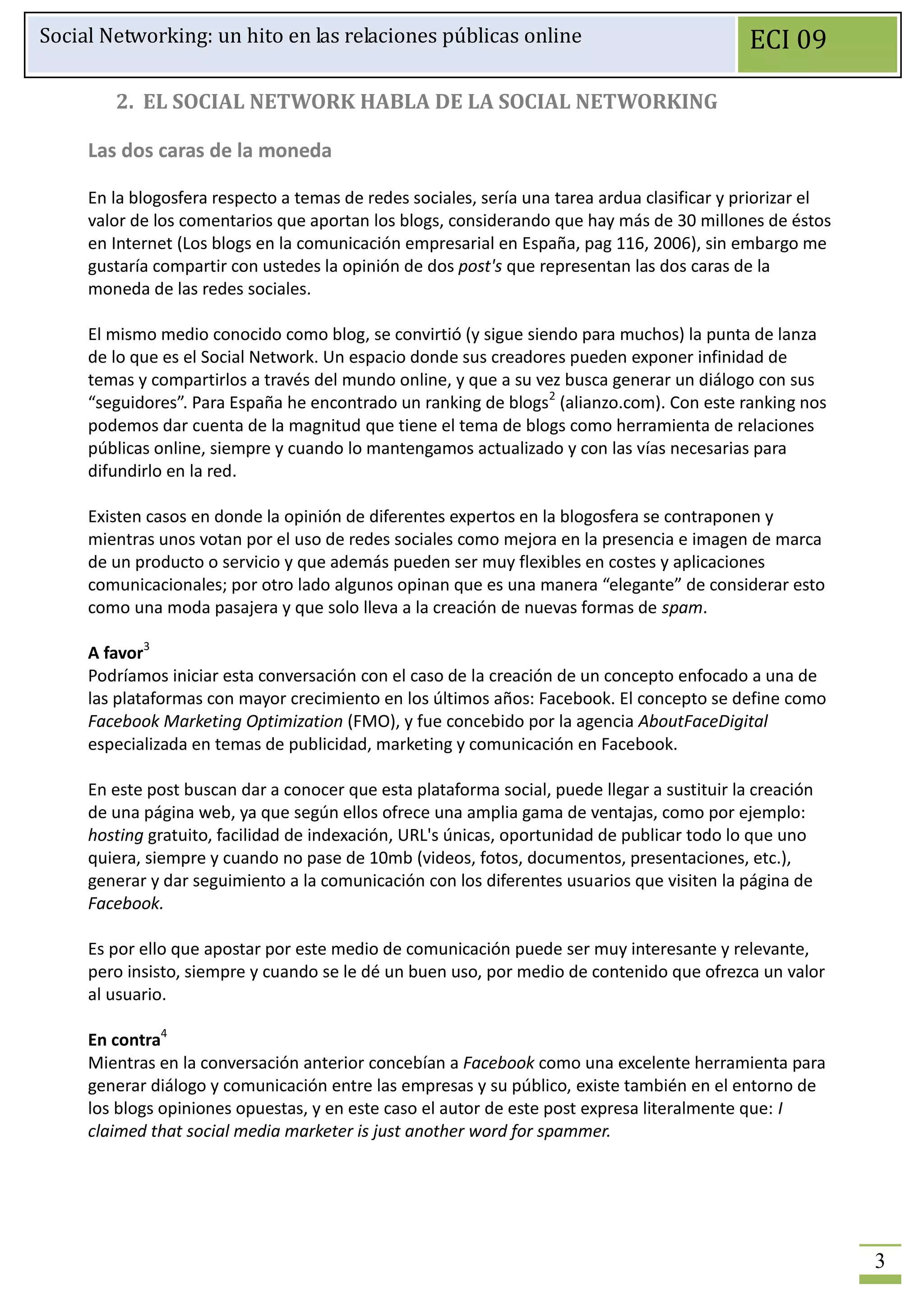 Social Networking: un hito en las relaciones públicas online                                  ECI 09

        2. EL SOCIAL NETWORK HABLA DE LA SOCIAL NETWORKING

     Las dos caras de la moneda

     En la blogosfera respecto a temas de redes sociales, sería una tarea ardua clasificar y priorizar el
     valor de los comentarios que aportan los blogs, considerando que hay más de 30 millones de éstos
     en Internet (Los blogs en la comunicación empresarial en España, pag 116, 2006), sin embargo me
     gustaría compartir con ustedes la opinión de dos post's que representan las dos caras de la
     moneda de las redes sociales.

     El mismo medio conocido como blog, se convirtió (y sigue siendo para muchos) la punta de lanza
     de lo que es el Social Network. Un espacio donde sus creadores pueden exponer infinidad de
     temas y compartirlos a través del mundo online, y que a su vez busca generar un diálogo con sus
     “seguidores”. Para España he encontrado un ranking de blogs2 (alianzo.com). Con este ranking nos
     podemos dar cuenta de la magnitud que tiene el tema de blogs como herramienta de relaciones
     públicas online, siempre y cuando lo mantengamos actualizado y con las vías necesarias para
     difundirlo en la red.

     Existen casos en donde la opinión de diferentes expertos en la blogosfera se contraponen y
     mientras unos votan por el uso de redes sociales como mejora en la presencia e imagen de marca
     de un producto o servicio y que además pueden ser muy flexibles en costes y aplicaciones
     comunicacionales; por otro lado algunos opinan que es una manera “elegante” de considerar esto
     como una moda pasajera y que solo lleva a la creación de nuevas formas de spam.

     A favor3
     Podríamos iniciar esta conversación con el caso de la creación de un concepto enfocado a una de
     las plataformas con mayor crecimiento en los últimos años: Facebook. El concepto se define como
     Facebook Marketing Optimization (FMO), y fue concebido por la agencia AboutFaceDigital
     especializada en temas de publicidad, marketing y comunicación en Facebook.

     En este post buscan dar a conocer que esta plataforma social, puede llegar a sustituir la creación
     de una página web, ya que según ellos ofrece una amplia gama de ventajas, como por ejemplo:
     hosting gratuito, facilidad de indexación, URL's únicas, oportunidad de publicar todo lo que uno
     quiera, siempre y cuando no pase de 10mb (videos, fotos, documentos, presentaciones, etc.),
     generar y dar seguimiento a la comunicación con los diferentes usuarios que visiten la página de
     Facebook.

     Es por ello que apostar por este medio de comunicación puede ser muy interesante y relevante,
     pero insisto, siempre y cuando se le dé un buen uso, por medio de contenido que ofrezca un valor
     al usuario.

     En contra4
     Mientras en la conversación anterior concebían a Facebook como una excelente herramienta para
     generar diálogo y comunicación entre las empresas y su público, existe también en el entorno de
     los blogs opiniones opuestas, y en este caso el autor de este post expresa literalmente que: I
     claimed that social media marketer is just another word for spammer.




                                                                                                            3
 