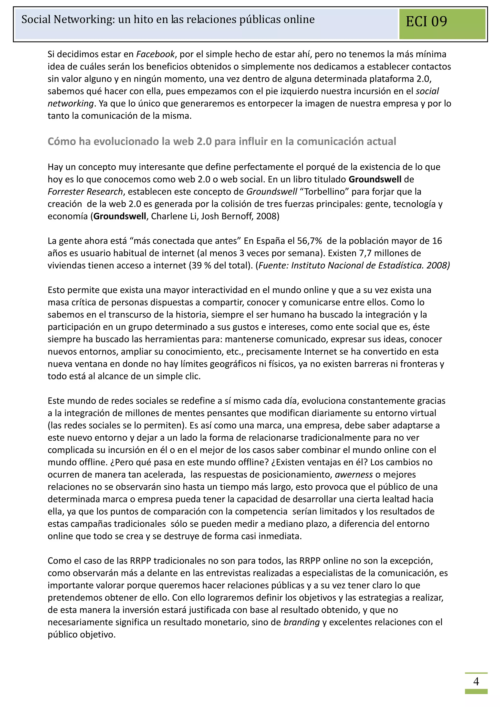 Social Networking: un hito en las relaciones públicas online                                   ECI 09

     Si decidimos estar en Facebook, por el simple hecho de estar ahí, pero no tenemos la más mínima
     idea de cuáles serán los beneficios obtenidos o simplemente nos dedicamos a establecer contactos
     sin valor alguno y en ningún momento, una vez dentro de alguna determinada plataforma 2.0,
     sabemos qué hacer con ella, pues empezamos con el pie izquierdo nuestra incursión en el social
     networking. Ya que lo único que generaremos es entorpecer la imagen de nuestra empresa y por lo
     tanto la comunicación de la misma.

     Cómo ha evolucionado la web 2.0 para influir en la comunicación actual

     Hay un concepto muy interesante que define perfectamente el porqué de la existencia de lo que
     hoy es lo que conocemos como web 2.0 o web social. En un libro titulado Groundswell de
     Forrester Research, establecen este concepto de Groundswell “Torbellino” para forjar que la
     creación de la web 2.0 es generada por la colisión de tres fuerzas principales: gente, tecnología y
     economía (Groundswell, Charlene Li, Josh Bernoff, 2008)

     La gente ahora está “más conectada que antes” En España el 56,7% de la población mayor de 16
     años es usuario habitual de internet (al menos 3 veces por semana). Existen 7,7 millones de
     viviendas tienen acceso a internet (39 % del total). (Fuente: Instituto Nacional de Estadística. 2008)

     Esto permite que exista una mayor interactividad en el mundo online y que a su vez exista una
     masa crítica de personas dispuestas a compartir, conocer y comunicarse entre ellos. Como lo
     sabemos en el transcurso de la historia, siempre el ser humano ha buscado la integración y la
     participación en un grupo determinado a sus gustos e intereses, como ente social que es, éste
     siempre ha buscado las herramientas para: mantenerse comunicado, expresar sus ideas, conocer
     nuevos entornos, ampliar su conocimiento, etc., precisamente Internet se ha convertido en esta
     nueva ventana en donde no hay límites geográficos ni físicos, ya no existen barreras ni fronteras y
     todo está al alcance de un simple clic.

     Este mundo de redes sociales se redefine a sí mismo cada día, evoluciona constantemente gracias
     a la integración de millones de mentes pensantes que modifican diariamente su entorno virtual
     (las redes sociales se lo permiten). Es así como una marca, una empresa, debe saber adaptarse a
     este nuevo entorno y dejar a un lado la forma de relacionarse tradicionalmente para no ver
     complicada su incursión en él o en el mejor de los casos saber combinar el mundo online con el
     mundo offline. ¿Pero qué pasa en este mundo offline? ¿Existen ventajas en él? Los cambios no
     ocurren de manera tan acelerada, las respuestas de posicionamiento, awerness o mejores
     relaciones no se observarán sino hasta un tiempo más largo, esto provoca que el público de una
     determinada marca o empresa pueda tener la capacidad de desarrollar una cierta lealtad hacia
     ella, ya que los puntos de comparación con la competencia serían limitados y los resultados de
     estas campañas tradicionales sólo se pueden medir a mediano plazo, a diferencia del entorno
     online que todo se crea y se destruye de forma casi inmediata.

     Como el caso de las RRPP tradicionales no son para todos, las RRPP online no son la excepción,
     como observarán más a delante en las entrevistas realizadas a especialistas de la comunicación, es
     importante valorar porque queremos hacer relaciones públicas y a su vez tener claro lo que
     pretendemos obtener de ello. Con ello lograremos definir los objetivos y las estrategias a realizar,
     de esta manera la inversión estará justificada con base al resultado obtenido, y que no
     necesariamente significa un resultado monetario, sino de branding y excelentes relaciones con el
     público objetivo.



                                                                                                              4
 