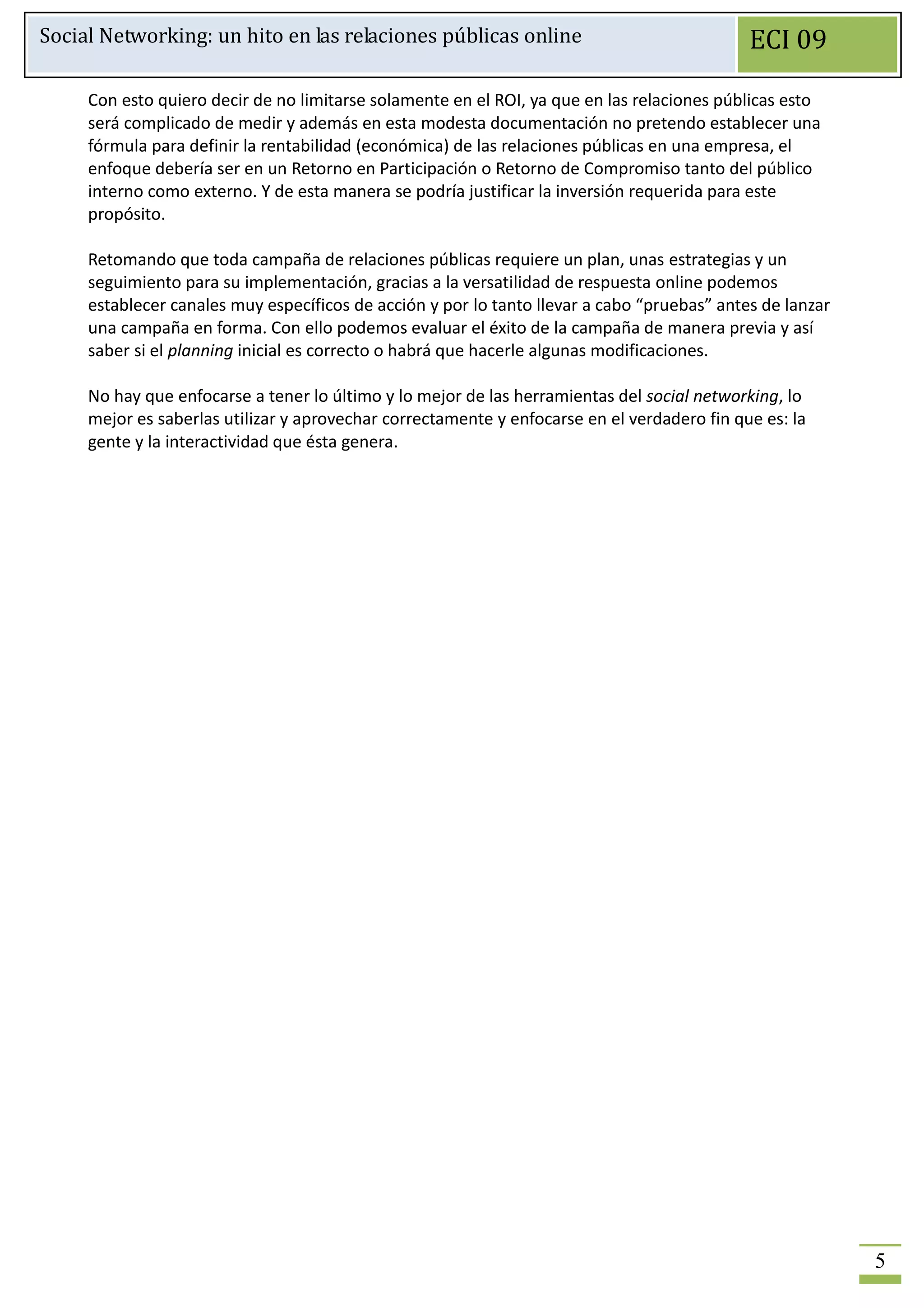 Social Networking: un hito en las relaciones públicas online                                 ECI 09

     Con esto quiero decir de no limitarse solamente en el ROI, ya que en las relaciones públicas esto
     será complicado de medir y además en esta modesta documentación no pretendo establecer una
     fórmula para definir la rentabilidad (económica) de las relaciones públicas en una empresa, el
     enfoque debería ser en un Retorno en Participación o Retorno de Compromiso tanto del público
     interno como externo. Y de esta manera se podría justificar la inversión requerida para este
     propósito.

     Retomando que toda campaña de relaciones públicas requiere un plan, unas estrategias y un
     seguimiento para su implementación, gracias a la versatilidad de respuesta online podemos
     establecer canales muy específicos de acción y por lo tanto llevar a cabo “pruebas” antes de lanzar
     una campaña en forma. Con ello podemos evaluar el éxito de la campaña de manera previa y así
     saber si el planning inicial es correcto o habrá que hacerle algunas modificaciones.

     No hay que enfocarse a tener lo último y lo mejor de las herramientas del social networking, lo
     mejor es saberlas utilizar y aprovechar correctamente y enfocarse en el verdadero fin que es: la
     gente y la interactividad que ésta genera.




                                                                                                           5
 