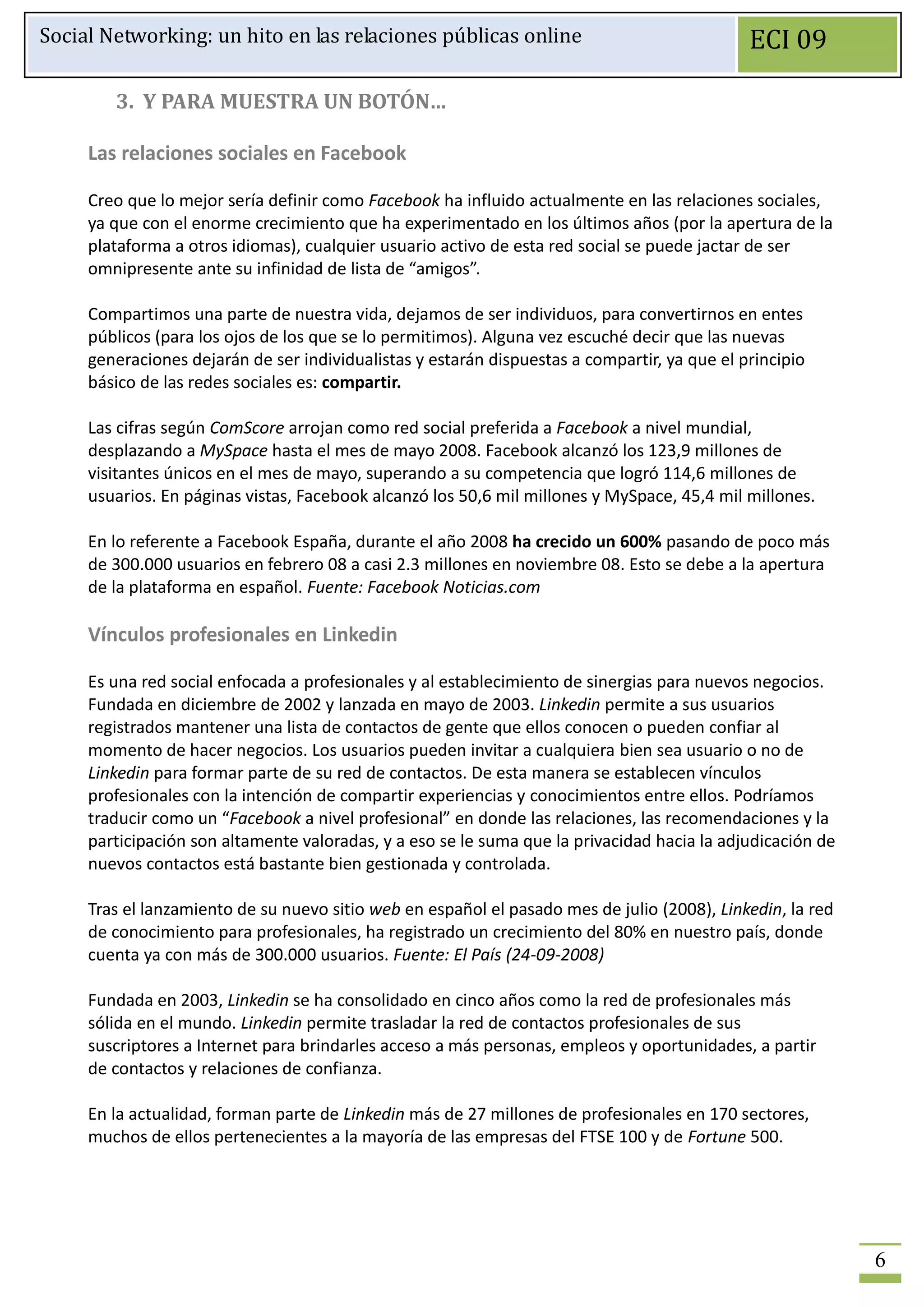 Social Networking: un hito en las relaciones públicas online                                  ECI 09

        3. Y PARA MUESTRA UN BOTÓN…

     Las relaciones sociales en Facebook

     Creo que lo mejor sería definir como Facebook ha influido actualmente en las relaciones sociales,
     ya que con el enorme crecimiento que ha experimentado en los últimos años (por la apertura de la
     plataforma a otros idiomas), cualquier usuario activo de esta red social se puede jactar de ser
     omnipresente ante su infinidad de lista de “amigos”.

     Compartimos una parte de nuestra vida, dejamos de ser individuos, para convertirnos en entes
     públicos (para los ojos de los que se lo permitimos). Alguna vez escuché decir que las nuevas
     generaciones dejarán de ser individualistas y estarán dispuestas a compartir, ya que el principio
     básico de las redes sociales es: compartir.

     Las cifras según ComScore arrojan como red social preferida a Facebook a nivel mundial,
     desplazando a MySpace hasta el mes de mayo 2008. Facebook alcanzó los 123,9 millones de
     visitantes únicos en el mes de mayo, superando a su competencia que logró 114,6 millones de
     usuarios. En páginas vistas, Facebook alcanzó los 50,6 mil millones y MySpace, 45,4 mil millones.

     En lo referente a Facebook España, durante el año 2008 ha crecido un 600% pasando de poco más
     de 300.000 usuarios en febrero 08 a casi 2.3 millones en noviembre 08. Esto se debe a la apertura
     de la plataforma en español. Fuente: Facebook Noticias.com

     Vínculos profesionales en Linkedin

     Es una red social enfocada a profesionales y al establecimiento de sinergias para nuevos negocios.
     Fundada en diciembre de 2002 y lanzada en mayo de 2003. Linkedin permite a sus usuarios
     registrados mantener una lista de contactos de gente que ellos conocen o pueden confiar al
     momento de hacer negocios. Los usuarios pueden invitar a cualquiera bien sea usuario o no de
     Linkedin para formar parte de su red de contactos. De esta manera se establecen vínculos
     profesionales con la intención de compartir experiencias y conocimientos entre ellos. Podríamos
     traducir como un “Facebook a nivel profesional” en donde las relaciones, las recomendaciones y la
     participación son altamente valoradas, y a eso se le suma que la privacidad hacia la adjudicación de
     nuevos contactos está bastante bien gestionada y controlada.

     Tras el lanzamiento de su nuevo sitio web en español el pasado mes de julio (2008), Linkedin, la red
     de conocimiento para profesionales, ha registrado un crecimiento del 80% en nuestro país, donde
     cuenta ya con más de 300.000 usuarios. Fuente: El País (24-09-2008)

     Fundada en 2003, Linkedin se ha consolidado en cinco años como la red de profesionales más
     sólida en el mundo. Linkedin permite trasladar la red de contactos profesionales de sus
     suscriptores a Internet para brindarles acceso a más personas, empleos y oportunidades, a partir
     de contactos y relaciones de confianza.

     En la actualidad, forman parte de Linkedin más de 27 millones de profesionales en 170 sectores,
     muchos de ellos pertenecientes a la mayoría de las empresas del FTSE 100 y de Fortune 500.




                                                                                                            6
 