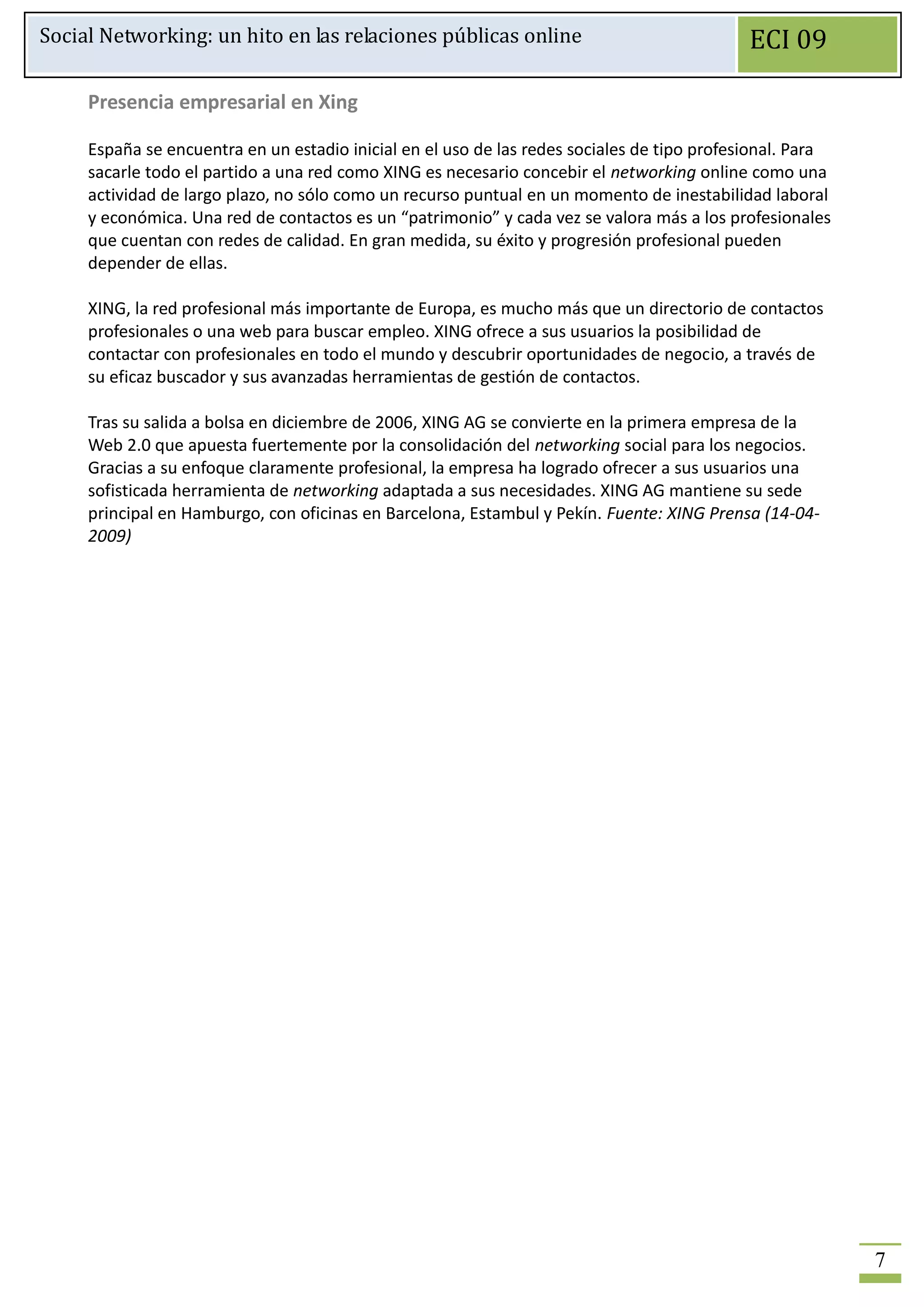 Social Networking: un hito en las relaciones públicas online                                 ECI 09

     Presencia empresarial en Xing

     España se encuentra en un estadio inicial en el uso de las redes sociales de tipo profesional. Para
     sacarle todo el partido a una red como XING es necesario concebir el networking online como una
     actividad de largo plazo, no sólo como un recurso puntual en un momento de inestabilidad laboral
     y económica. Una red de contactos es un “patrimonio” y cada vez se valora más a los profesionales
     que cuentan con redes de calidad. En gran medida, su éxito y progresión profesional pueden
     depender de ellas.

     XING, la red profesional más importante de Europa, es mucho más que un directorio de contactos
     profesionales o una web para buscar empleo. XING ofrece a sus usuarios la posibilidad de
     contactar con profesionales en todo el mundo y descubrir oportunidades de negocio, a través de
     su eficaz buscador y sus avanzadas herramientas de gestión de contactos.

     Tras su salida a bolsa en diciembre de 2006, XING AG se convierte en la primera empresa de la
     Web 2.0 que apuesta fuertemente por la consolidación del networking social para los negocios.
     Gracias a su enfoque claramente profesional, la empresa ha logrado ofrecer a sus usuarios una
     sofisticada herramienta de networking adaptada a sus necesidades. XING AG mantiene su sede
     principal en Hamburgo, con oficinas en Barcelona, Estambul y Pekín. Fuente: XING Prensa (14-04-
     2009)




                                                                                                           7
 