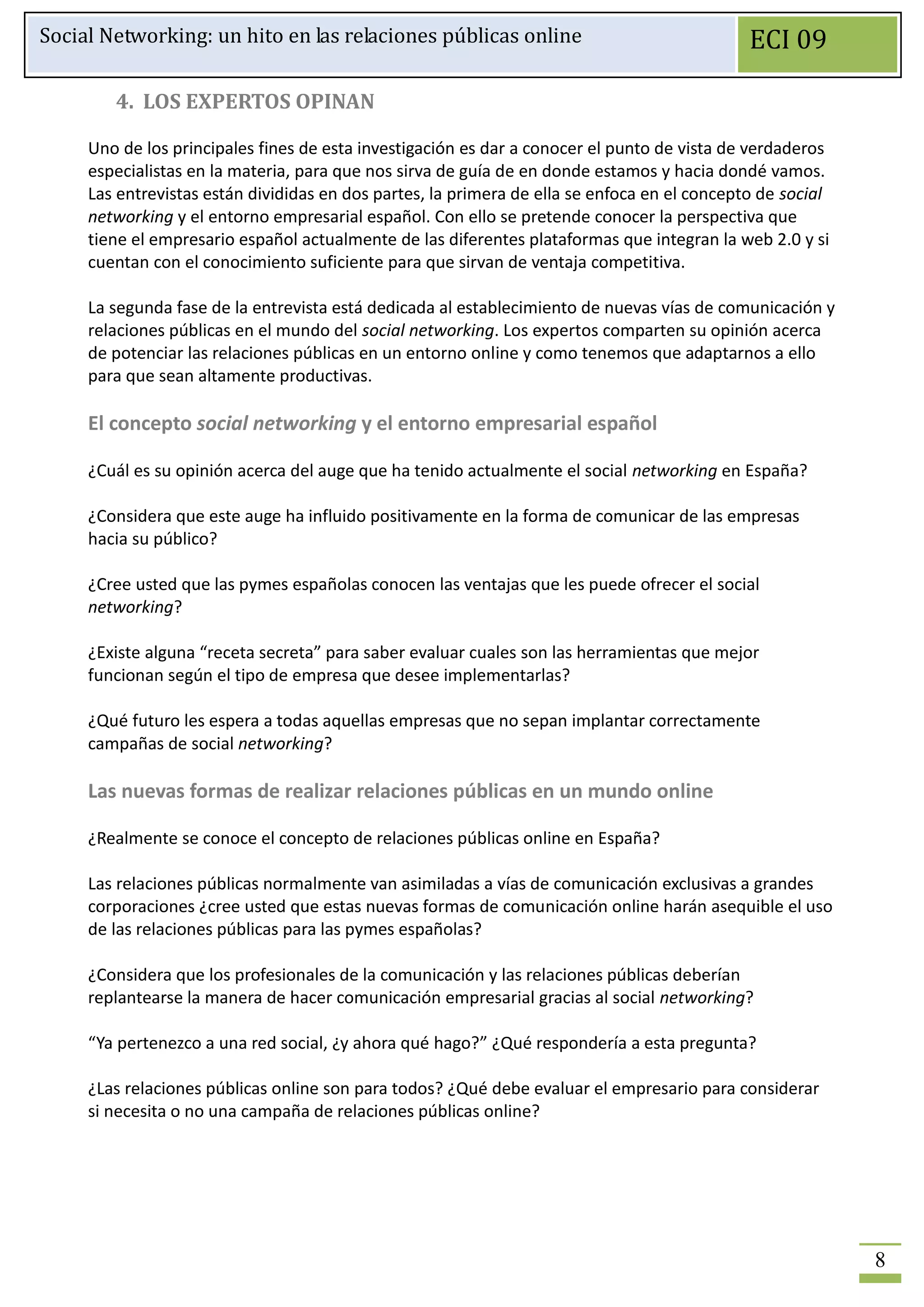 Social Networking: un hito en las relaciones públicas online                                  ECI 09

        4. LOS EXPERTOS OPINAN

     Uno de los principales fines de esta investigación es dar a conocer el punto de vista de verdaderos
     especialistas en la materia, para que nos sirva de guía de en donde estamos y hacia dondé vamos.
     Las entrevistas están divididas en dos partes, la primera de ella se enfoca en el concepto de social
     networking y el entorno empresarial español. Con ello se pretende conocer la perspectiva que
     tiene el empresario español actualmente de las diferentes plataformas que integran la web 2.0 y si
     cuentan con el conocimiento suficiente para que sirvan de ventaja competitiva.

     La segunda fase de la entrevista está dedicada al establecimiento de nuevas vías de comunicación y
     relaciones públicas en el mundo del social networking. Los expertos comparten su opinión acerca
     de potenciar las relaciones públicas en un entorno online y como tenemos que adaptarnos a ello
     para que sean altamente productivas.

     El concepto social networking y el entorno empresarial español

     ¿Cuál es su opinión acerca del auge que ha tenido actualmente el social networking en España?

     ¿Considera que este auge ha influido positivamente en la forma de comunicar de las empresas
     hacia su público?

     ¿Cree usted que las pymes españolas conocen las ventajas que les puede ofrecer el social
     networking?

     ¿Existe alguna “receta secreta” para saber evaluar cuales son las herramientas que mejor
     funcionan según el tipo de empresa que desee implementarlas?

     ¿Qué futuro les espera a todas aquellas empresas que no sepan implantar correctamente
     campañas de social networking?

     Las nuevas formas de realizar relaciones públicas en un mundo online

     ¿Realmente se conoce el concepto de relaciones públicas online en España?

     Las relaciones públicas normalmente van asimiladas a vías de comunicación exclusivas a grandes
     corporaciones ¿cree usted que estas nuevas formas de comunicación online harán asequible el uso
     de las relaciones públicas para las pymes españolas?

     ¿Considera que los profesionales de la comunicación y las relaciones públicas deberían
     replantearse la manera de hacer comunicación empresarial gracias al social networking?

     “Ya pertenezco a una red social, ¿y ahora qué hago?” ¿Qué respondería a esta pregunta?

     ¿Las relaciones públicas online son para todos? ¿Qué debe evaluar el empresario para considerar
     si necesita o no una campaña de relaciones públicas online?




                                                                                                            8
 