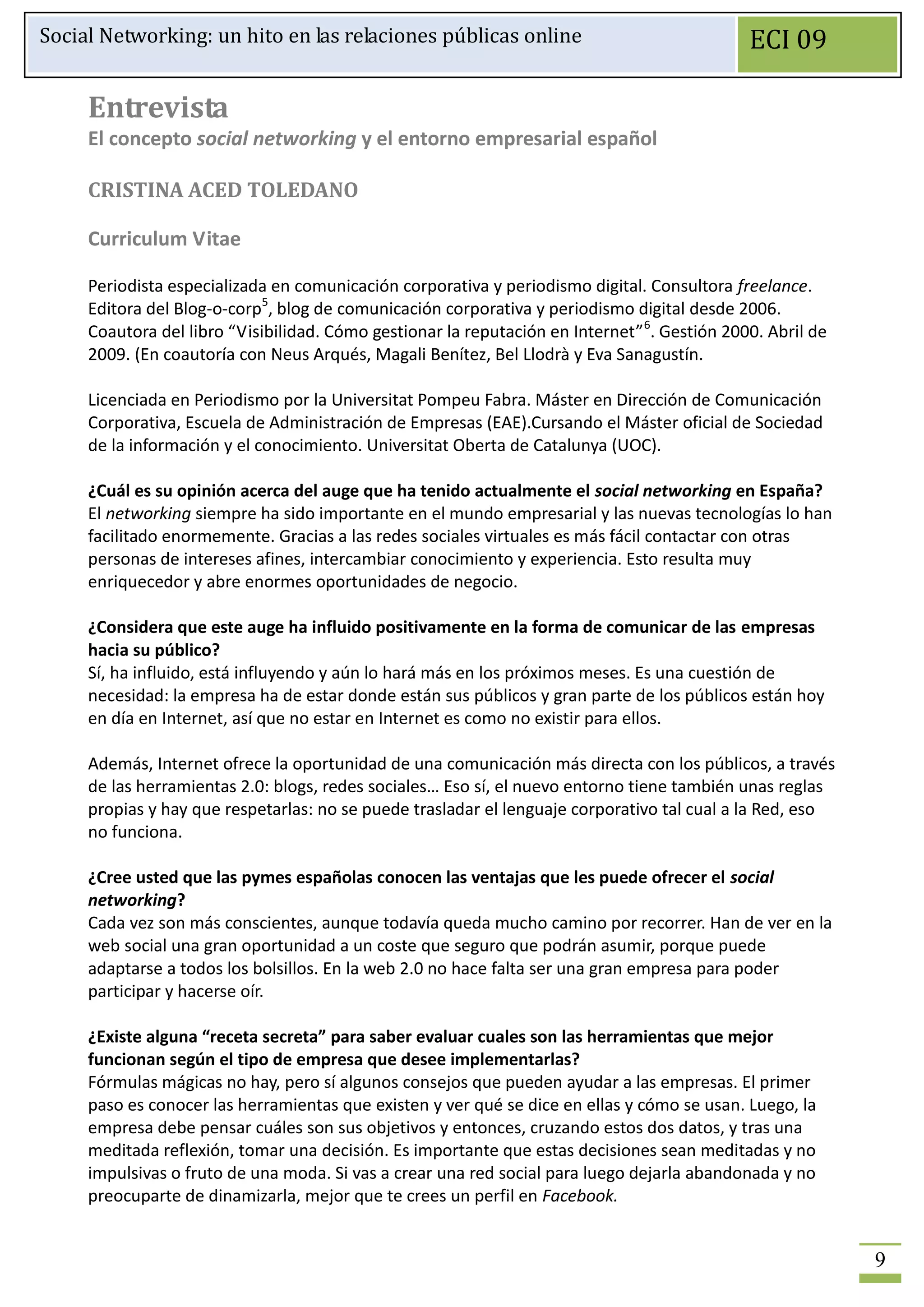Social Networking: un hito en las relaciones públicas online                                  ECI 09

     Entrevista
     El concepto social networking y el entorno empresarial español

     CRISTINA ACED TOLEDANO

     Curriculum Vitae

     Periodista especializada en comunicación corporativa y periodismo digital. Consultora freelance.
     Editora del Blog-o-corp5, blog de comunicación corporativa y periodismo digital desde 2006.
     Coautora del libro “Visibilidad. Cómo gestionar la reputación en Internet” 6. Gestión 2000. Abril de
     2009. (En coautoría con Neus Arqués, Magali Benítez, Bel Llodrà y Eva Sanagustín.

     Licenciada en Periodismo por la Universitat Pompeu Fabra. Máster en Dirección de Comunicación
     Corporativa, Escuela de Administración de Empresas (EAE).Cursando el Máster oficial de Sociedad
     de la información y el conocimiento. Universitat Oberta de Catalunya (UOC).

     ¿Cuál es su opinión acerca del auge que ha tenido actualmente el social networking en España?
     El networking siempre ha sido importante en el mundo empresarial y las nuevas tecnologías lo han
     facilitado enormemente. Gracias a las redes sociales virtuales es más fácil contactar con otras
     personas de intereses afines, intercambiar conocimiento y experiencia. Esto resulta muy
     enriquecedor y abre enormes oportunidades de negocio.

     ¿Considera que este auge ha influido positivamente en la forma de comunicar de las empresas
     hacia su público?
     Sí, ha influido, está influyendo y aún lo hará más en los próximos meses. Es una cuestión de
     necesidad: la empresa ha de estar donde están sus públicos y gran parte de los públicos están hoy
     en día en Internet, así que no estar en Internet es como no existir para ellos.

     Además, Internet ofrece la oportunidad de una comunicación más directa con los públicos, a través
     de las herramientas 2.0: blogs, redes sociales… Eso sí, el nuevo entorno tiene también unas reglas
     propias y hay que respetarlas: no se puede trasladar el lenguaje corporativo tal cual a la Red, eso
     no funciona.

     ¿Cree usted que las pymes españolas conocen las ventajas que les puede ofrecer el social
     networking?
     Cada vez son más conscientes, aunque todavía queda mucho camino por recorrer. Han de ver en la
     web social una gran oportunidad a un coste que seguro que podrán asumir, porque puede
     adaptarse a todos los bolsillos. En la web 2.0 no hace falta ser una gran empresa para poder
     participar y hacerse oír.

     ¿Existe alguna “receta secreta” para saber evaluar cuales son las herramientas que mejor
     funcionan según el tipo de empresa que desee implementarlas?
     Fórmulas mágicas no hay, pero sí algunos consejos que pueden ayudar a las empresas. El primer
     paso es conocer las herramientas que existen y ver qué se dice en ellas y cómo se usan. Luego, la
     empresa debe pensar cuáles son sus objetivos y entonces, cruzando estos dos datos, y tras una
     meditada reflexión, tomar una decisión. Es importante que estas decisiones sean meditadas y no
     impulsivas o fruto de una moda. Si vas a crear una red social para luego dejarla abandonada y no
     preocuparte de dinamizarla, mejor que te crees un perfil en Facebook.


                                                                                                            9
 