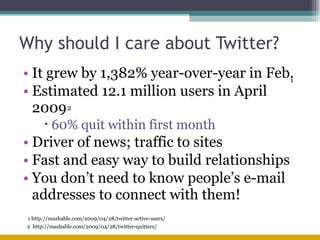 Why should I care about Twitter? It grew by 1,382% year-over-year in Feb. Estimated 12.1 million users in April 2009 60% quit within first month Driver of news; traffic to sites Fast and easy way to build relationships You don’t need to know people’s e-mail addresses to connect with them! 2  http://mashable.com/2009/04/28/twitter-quitters/ 1  2 1 http://mashable.com/2009/04/28/twitter-active-users/ 