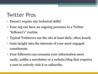 Twitter Pros Doesn’t require any technical skills! Your org can have an ongoing presence in a Twitter “follower’s” routine Typical Twitterers use the site at least daily, often hourly Gain insight into the interests of your most engaged constituents Your followers can consume your information more easily, unlike a newsletter or a website/blog that requires a user to actively visit it or subscribe. 