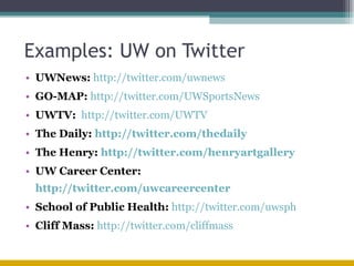 Examples: UW on Twitter UWNews:   http://twitter.com/uwnews   GO-MAP:   http://twitter.com/UWgomap  UWTV:   http://twitter.com/UWTV   The Daily:  http://twitter.com/thedaily The Henry:  http://twitter.com/henryartgallery   UW Career Center:  http://twitter.com/uwcareercenter   School of Public Health:   http://twitter.com/uwsph Cliff Mass:   http://twitter.com/cliffmass   
