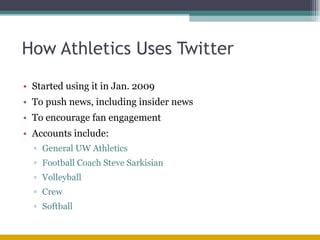 How Athletics Uses Twitter Started using it in Jan. 2009 To push news, including insider news To encourage fan engagement Accounts include: General UW Athletics Football Coach Steve Sarkisian Volleyball Crew Softball 