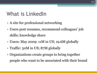 What is LinkedIn A site for professional networking Users post resumes, recommend colleagues’ job skills; knowledge share Users: May 2009: 11M in US; 19.6M globally  Traffic: 50M in US; 87M globally Organizations create groups to bring together people who want to be associated with their brand 