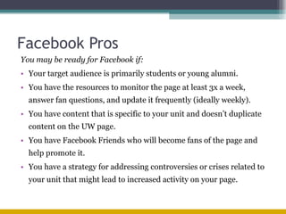 Facebook Pros You may be ready for Facebook if: Your target audience is primarily students or young alumni. You have the resources to monitor the page at least 3x a week, answer fan questions, and update it frequently (ideally weekly). You have content that is specific to your unit and doesn’t duplicate content on the UW page. You have Facebook Friends who will become fans of the page and help promote it. You have a strategy for addressing controversies or crises related to your unit that might lead to increased activity on your page.  