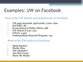 Examples: UW on Facebook Some of the UW Schools and Departments on Facebook: UW page launched: April 2008; 7,000+ fans GO-MAP: 187 Evans School of Public Affairs: 588 UW School of Law: 224 UWAA: 2,330 Undergraduate Research Program: 144 Some of the UW leaders on Facebook: Mark Emmert Phyllis Wise Jim Jiambalvo Ana Mari Cauce Harry the Husky ! 