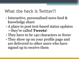 What the heck is Twitter?! Interactive, personalized news feed & knowledge share A place to post text-based status updates—they’re called  Tweets ! They have to be 140 characters or fewer They show up on your profile page and are delivered to other users who have signed up to receive them 