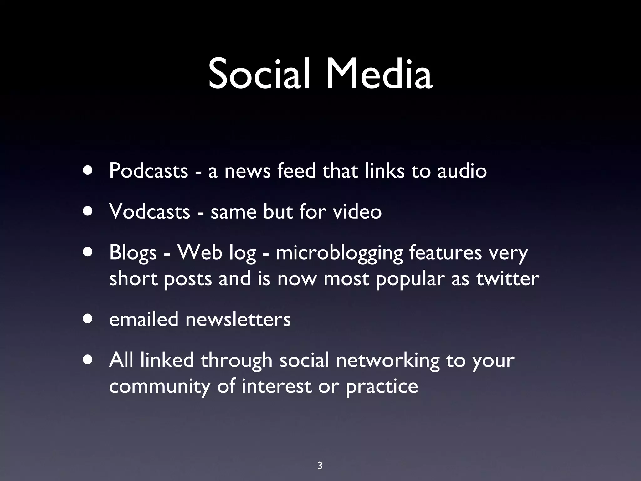 Social Media
•   Podcasts - a news feed that links to audio

•   Vodcasts - same but for video

•   Blogs - Web log

•   Microblogging features very short posts and is now
    most popular as Twitter

•   Emailed newsletters

•   All linked through social networking to your
    community of interest or practice

                           3
 