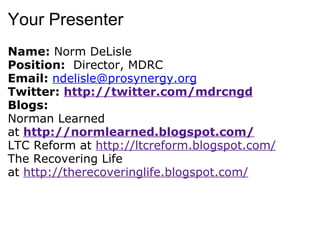 Your Presenter Name:  Norm DeLisle Position:   Director, MDRC Email:  [email_address] Twitter:  http://twitter.com/mdrcngd Blogs: Norman Learned at   http://normlearned.blogspot.com/ LTC Reform at  http://ltcreform.blogspot.com/ The Recovering Life at  http://therecoveringlife.blogspot.com/ 