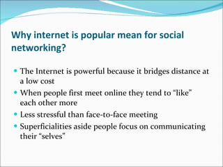 Why internet is popular mean for social networking? The Internet is powerful because it bridges distance at a low cost When people first meet online they tend to “like” each other more Less stressful than face-to-face meeting Superficialities aside people focus on communicating their “selves” 