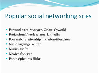 Popular social networking sites Personal sites-Myspace, Orkut, Cyworld Professional/work related-LinkedIn Romantic relationship initiation-friendster Micro logging-Twitter Music-last.fm Movies-flickster Photos/pictures-flickr 