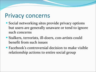 Privacy concerns Social networking sites provide privacy options but users are generally unaware or tend to ignore such concerns Stalkers, terrorists, ill-doers, con-artists could benefit from such issues Facebook’s controversial decision to make visible relationship actions to entire social group 