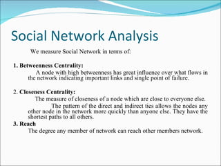 Social Network Analysis We measure Social Network in terms of: 1. Betweenness Centrality: A node with high betweenness has great influence over what flows in the network indicating important links and single point of failure.  2.  Closeness Centrality: The measure of closeness of a node which are close to everyone else.  The pattern of the direct and indirect ties allows the nodes any other node in the network more quickly than anyone else. They have the shortest paths to all others.  3. Reach The degree any member of network can reach other members network. 