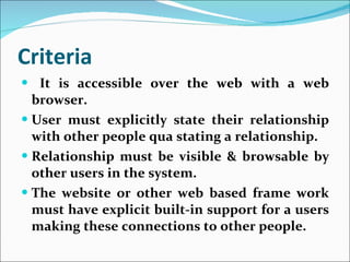 Criteria It is accessible over the web with a web browser. User must explicitly state their relationship with other people qua stating a relationship. Relationship must be visible & browsable by other users in the system. The website or other web based frame work must have explicit built-in support for a users making these connections to other people. 