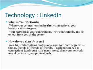 Technology : LinkedIn What is Your Network? When your connections invite  their  connections, your Network starts to grow. Your Network is your connections, their connections, and so on out from you at the center. How do you classify users? Your Network contains professionals out to “three degrees” — that is, friends-of-friends-of-friends. If each person had 10 connections (and some have many more) then your network would contain 10,000 professionals. 