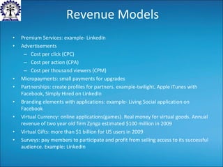 Revenue Models Premium Services: example- LinkedIn Advertisements Cost per click (CPC) Cost per action (CPA) Cost per thousand viewers (CPM) Micropayments: small payments for upgrades Partnerships: create profiles for partners. example-twilight, Apple iTunes with Facebook, Simply Hired on LinkedIn Branding elements with applications: example- Living Social application on Facebook Virtual Currency: online applications(games). Real money for virtual goods. Annual revenue of two year old firm Zynga estimated $100 million in 2009 Virtual Gifts: more than $1 billion for US users in 2009 Surveys: pay members to participate and profit from selling access to its successful audience. Example: LinkedIn 