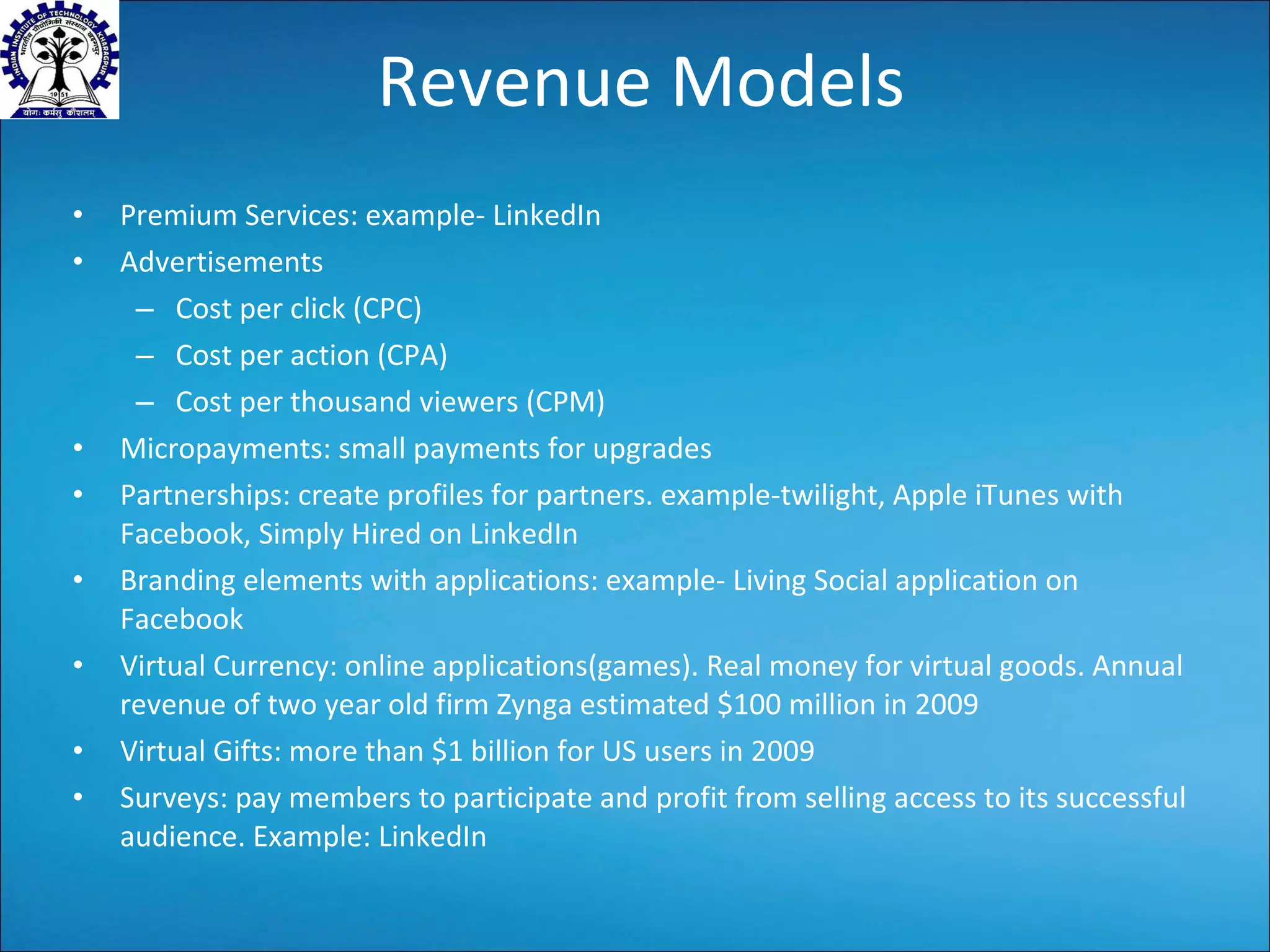 Revenue Models Premium Services: example- LinkedIn Advertisements Cost per click (CPC) Cost per action (CPA) Cost per thousand viewers (CPM) Micropayments: small payments for upgrades Partnerships: create profiles for partners. example-twilight, Apple iTunes with Facebook, Simply Hired on LinkedIn Branding elements with applications: example- Living Social application on Facebook Virtual Currency: online applications(games). Real money for virtual goods. Annual revenue of two year old firm Zynga estimated $100 million in 2009 Virtual Gifts: more than $1 billion for US users in 2009 Surveys: pay members to participate and profit from selling access to its successful audience. Example: LinkedIn 