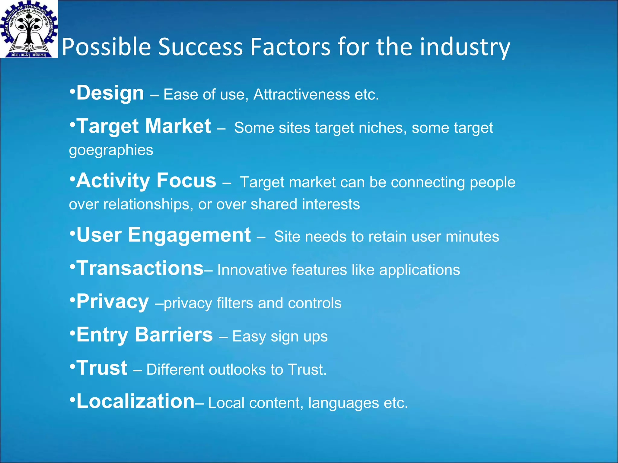 Possible Success Factors for the industry Design  – Ease of use, Attractiveness etc. Target Market  –  Some sites target niches, some target goegraphies Activity Focus  –  Target market can be connecting people over relationships, or over shared interests User Engagement  –  Site needs to retain user minutes Transactions – Innovative features like applications Privacy  –privacy filters and controls Entry Barriers  – Easy sign ups Trust  – Different outlooks to Trust. Localization – Local content, languages etc. 