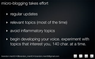 micro-blogging takes effort

    ‣ regular updates

    ‣ relevant topics (most of the time)

    ‣ avoid inﬂammatory topics

    ‣ begin developing your voice. experiment with
      topics that interest you, 140 char. at a time.

brandon merritt • @brandon_merritt • brandon.merritt@gmail.com
 