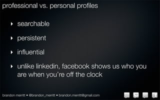 professional vs. personal proﬁles

    ‣ searchable

    ‣ persistent

    ‣ inﬂuential

    ‣ unlike linkedin, facebook shows us who you
      are when you’re off the clock

brandon merritt • @brandon_merritt • brandon.merritt@gmail.com
 
