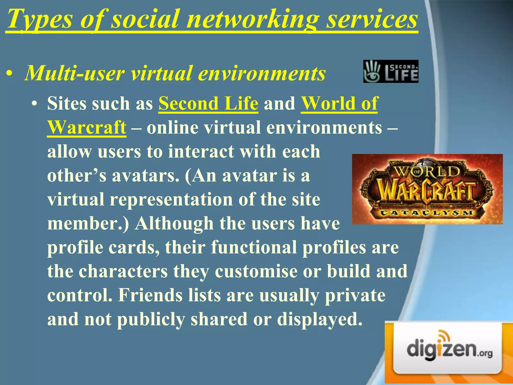 Multi-user virtual environments Sites such as Second Life and World of Warcraft – online virtual environments – allow users to interact with each other’s avatars. (An avatar is a virtual representation of the site member.) Although the users have profile cards, their functional profiles are the characters they customise or build and control. Friends lists are usually private and not publicly shared or displayed.Types of social networking services