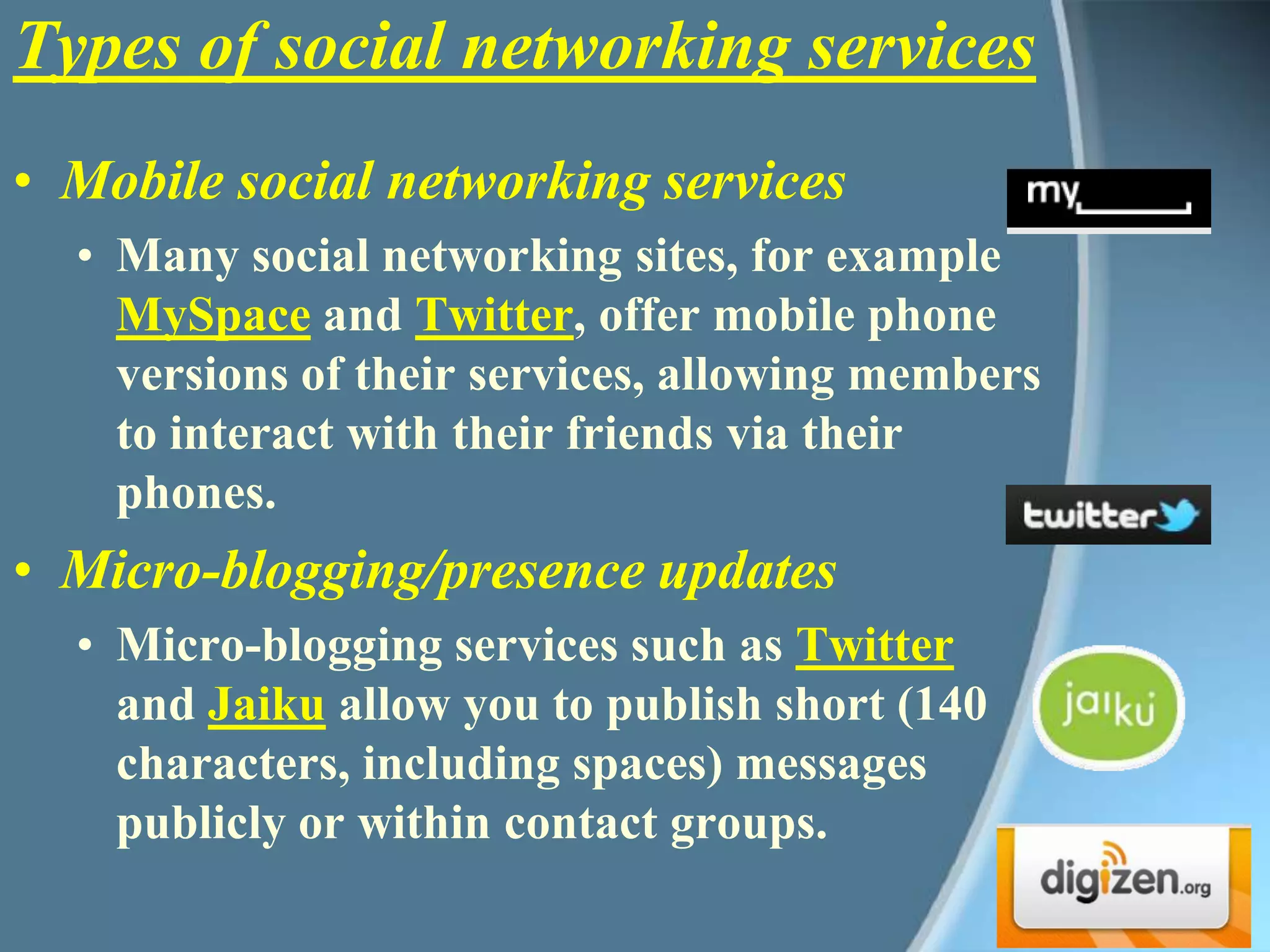 Mobile social networking services Many social networking sites, for example MySpace and Twitter, offer mobile phone versions of their services, allowing members to interact with their friends via their phones. Micro-blogging/presence updates Micro-blogging services such as Twitter and Jaiku allow you to publish short (140 characters, including spaces) messages publicly or within contact groups. Types of social networking services