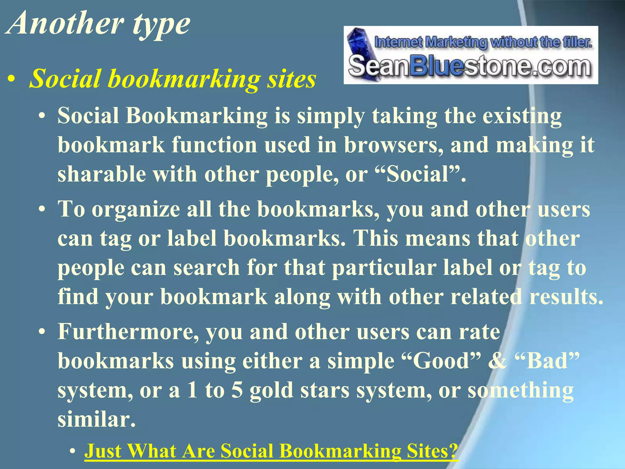 Another type Social bookmarking sitesSocial Bookmarking is simply taking the existing bookmark function used in browsers, and making it sharable with other people, or “Social”. To organize all the bookmarks, you and other users can tag or label bookmarks. This means that other people can search for that particular label or tag to find your bookmark along with other related results.Furthermore, you and other users can rate bookmarks using either a simple “Good” & “Bad” system, or a 1 to 5 gold stars system, or something similar. Just What Are Social Bookmarking Sites?