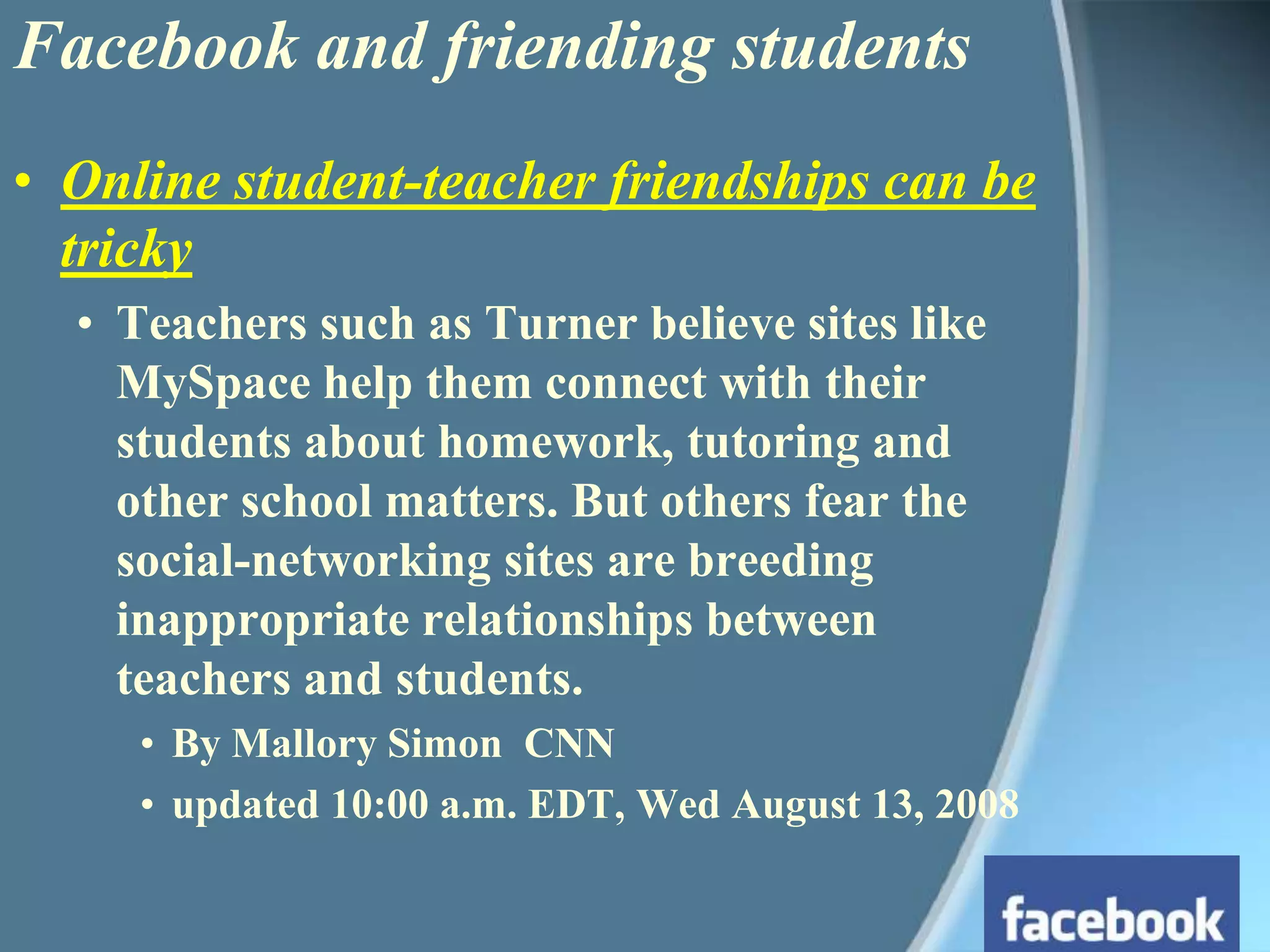 Facebook and friending studentsOnline student-teacher friendships can be trickyTeachers such as Turner believe sites like MySpace help them connect with their students about homework, tutoring and other school matters. But others fear the social-networking sites are breeding inappropriate relationships between teachers and students.By Mallory Simon  CNNupdated 10:00 a.m. EDT, Wed August 13, 2008