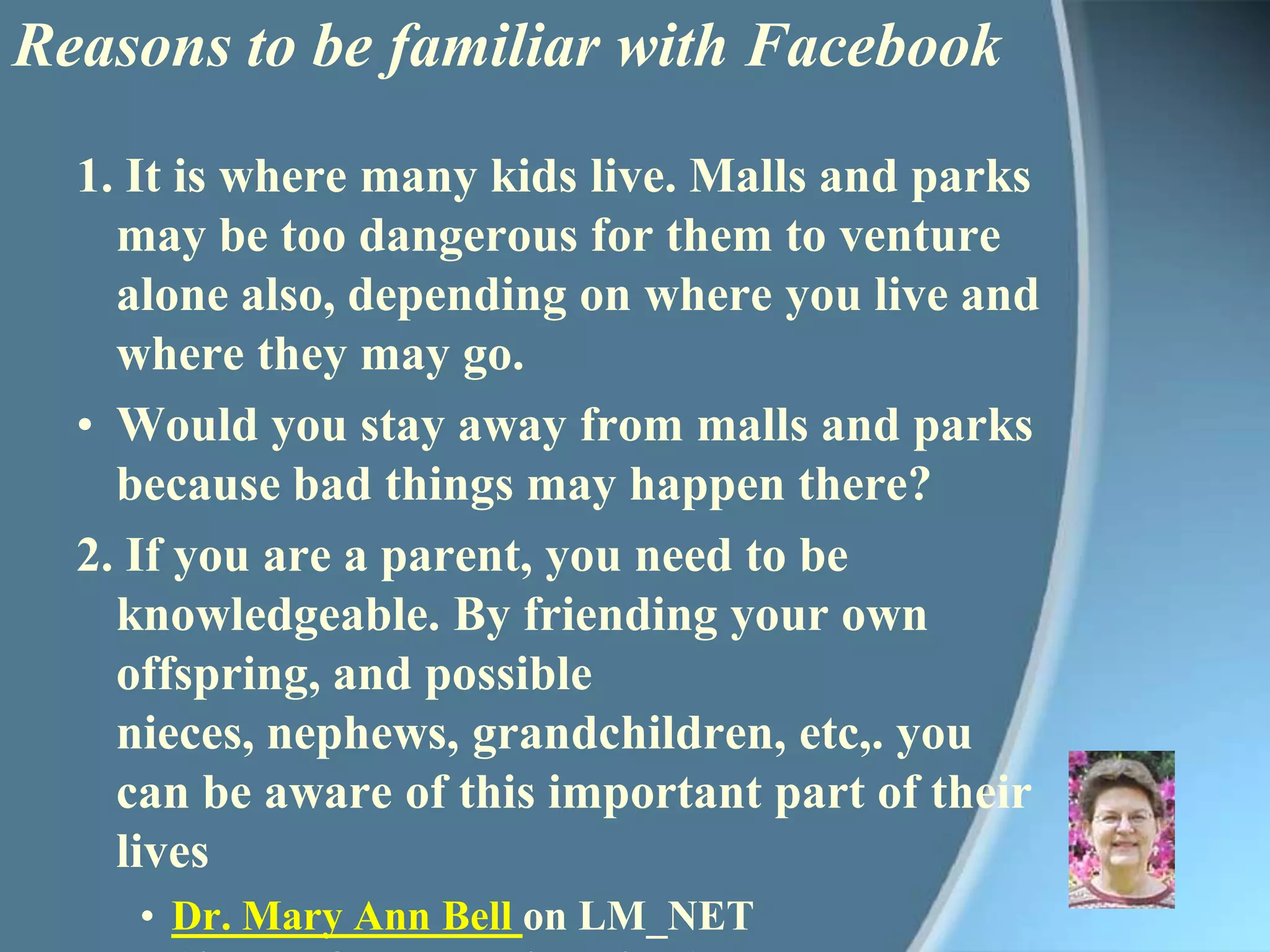 Reasons to be familiar with Facebook1. It is where many kids live. Malls and parks may be too dangerous for them to venture alone also, depending on where you live and where they may go.Would you stay away from malls and parks because bad things may happen there?2. If you are a parent, you need to be knowledgeable. By friending your own offspring, and possible nieces, nephews, grandchildren, etc,. you can be aware of this important part of their livesDr. Mary Ann Bell on LM_NET (listserv for school librarians)