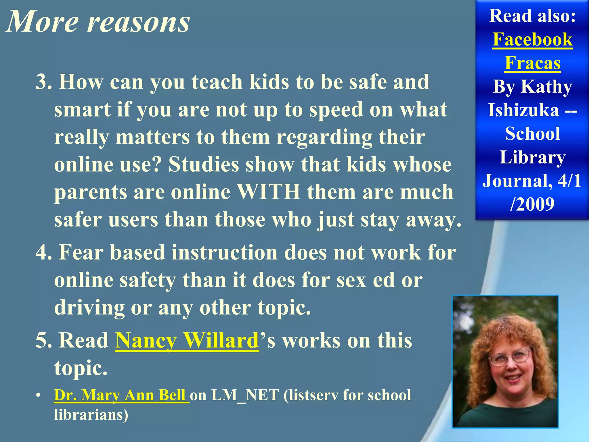More reasonsRead also: Facebook FracasBy Kathy Ishizuka -- School Library Journal, 4/1/20093. How can you teach kids to be safe and smart if you are not up to speed on what really matters to them regarding their online use? Studies show that kids whose parents are online WITH them are much safer users than those who just stay away.4. Fear based instruction does not work for online safety than it does for sex ed or driving or any other topic.5. Read Nancy Willard’s works on this topic.Dr. Mary Ann Bell on LM_NET (listserv for school librarians)