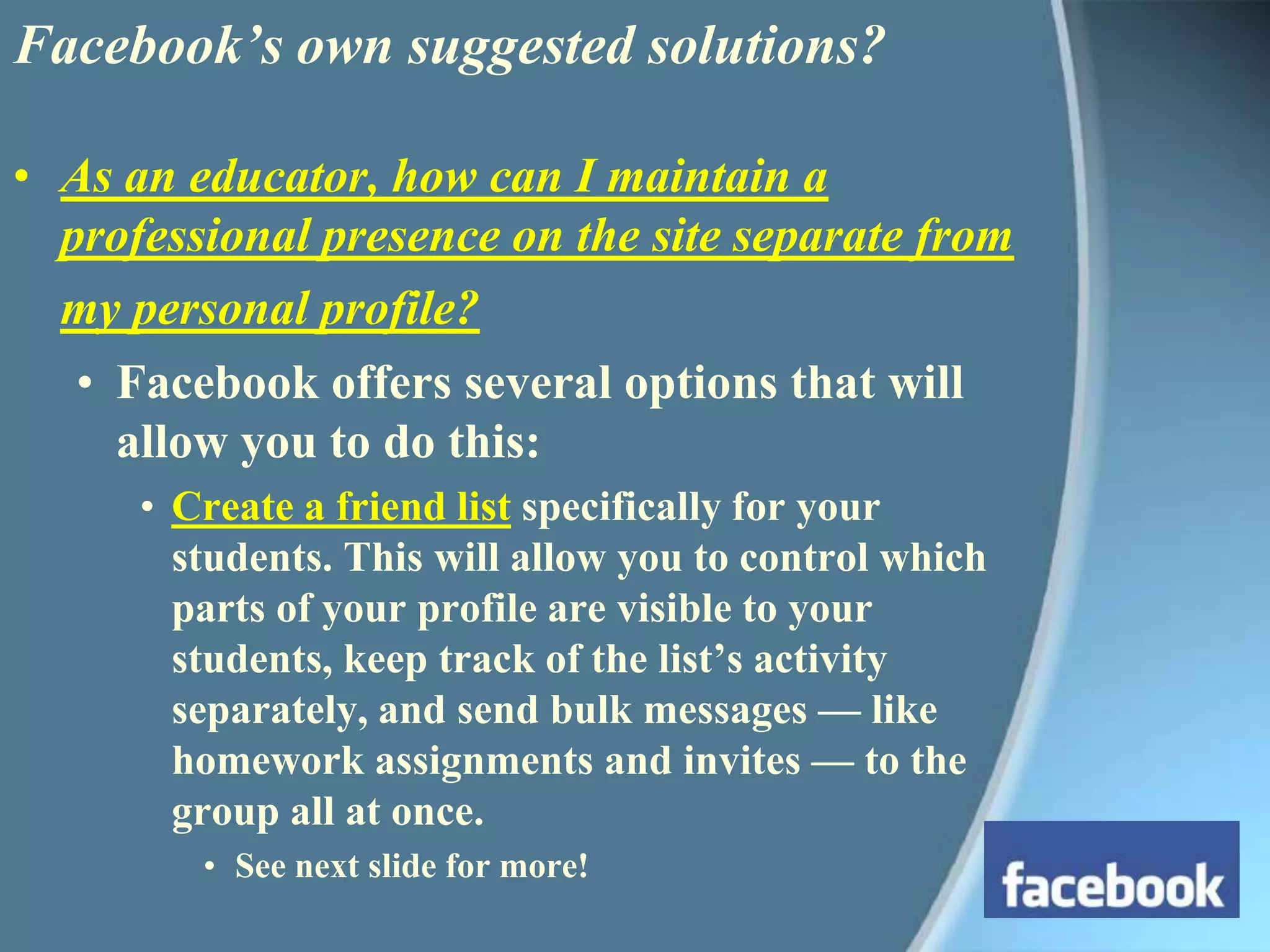Facebook’s own suggested solutions?As an educator, how can I maintain a professional presence on the site separate from my personal profile?Facebook offers several options that will allow you to do this: Create a friend list specifically for your students. This will allow you to control which parts of your profile are visible to your students, keep track of the list’s activity separately, and send bulk messages — like homework assignments and invites — to the group all at once.See next slide for more!