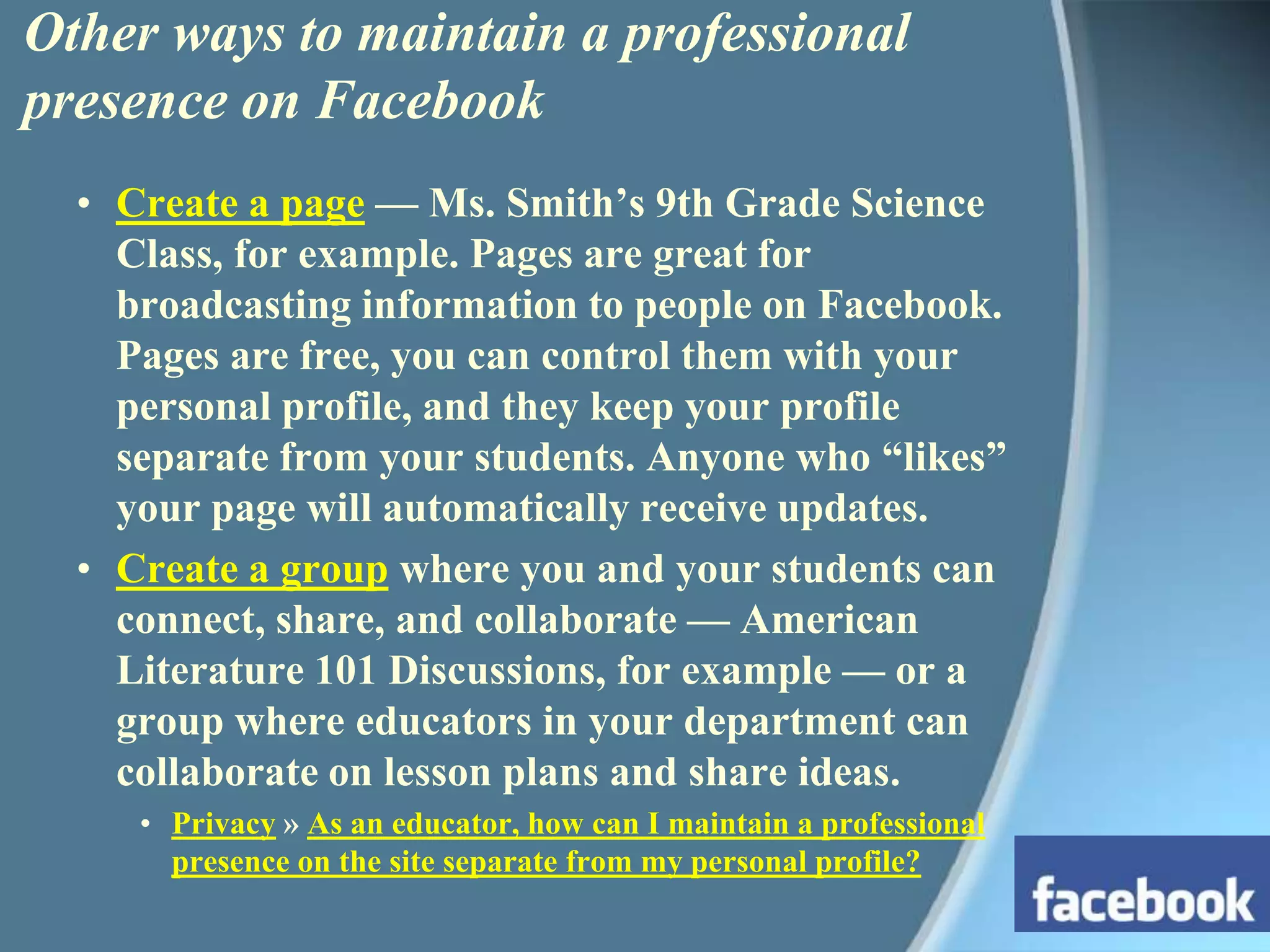Other ways to maintain a professional presence on FacebookCreate a page — Ms. Smith’s 9th Grade Science Class, for example. Pages are great for broadcasting information to people on Facebook. Pages are free, you can control them with your personal profile, and they keep your profile separate from your students. Anyone who “likes” your page will automatically receive updates.Create a group where you and your students can connect, share, and collaborate — American Literature 101 Discussions, for example — or a group where educators in your department can collaborate on lesson plans and share ideas.Privacy » As an educator, how can I maintain a professional presence on the site separate from my personal profile?