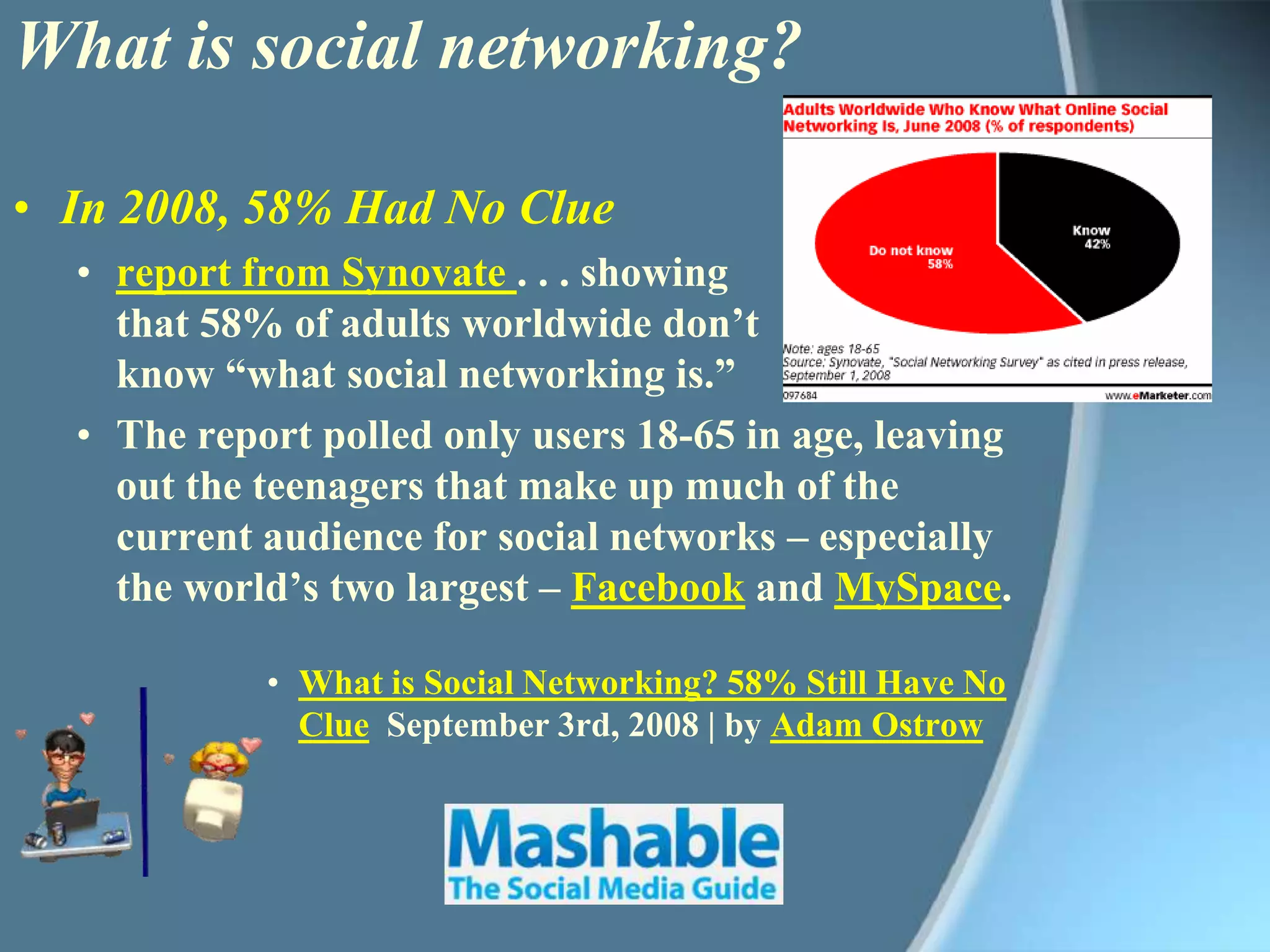 What is social networking?In 2008, 58% Had No Cluereport from Synovate . . . showing that 58% of adults worldwide don’t know “what social networking is.” The report polled only users 18-65 in age, leaving out the teenagers that make up much of the current audience for social networks – especially the world’s two largest – Facebook and MySpace.What is Social Networking? 58% Still Have No Clue  September 3rd, 2008 | by Adam Ostrow