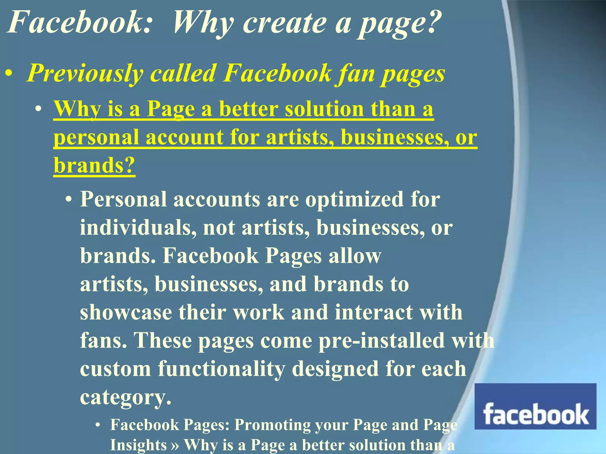 Previously called Facebook fan pagesWhy is a Page a better solution than a personal account for artists, businesses, or brands? Personal accounts are optimized for individuals, not artists, businesses, or brands. Facebook Pages allow artists, businesses, and brands to showcase their work and interact with fans. These pages come pre-installed with custom functionality designed for each category.Facebook Pages: Promoting your Page and Page Insights » Why is a Page a better solution than a personal account for artists, businesses, or brands?Facebook:  Why create a page?