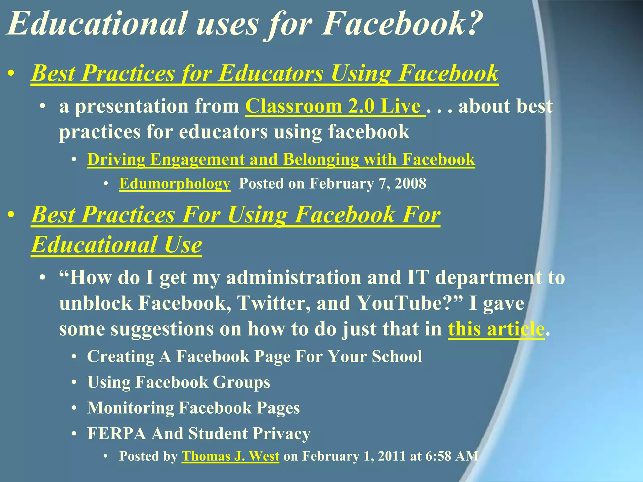 Educational uses for Facebook?Best Practices for Educators Using Facebooka presentation from Classroom 2.0 Live . . . about best practices for educators using facebookDriving Engagement and Belonging with FacebookEdumorphology Posted on February 7, 2008Best Practices For Using Facebook For Educational Use“How do I get my administration and IT department to unblock Facebook, Twitter, and YouTube?” I gave some suggestions on how to do just that in this article.Creating A Facebook Page For Your SchoolUsing Facebook GroupsMonitoring Facebook PagesFERPA And Student PrivacyPosted by Thomas J. West on February 1, 2011 at 6:58 AM