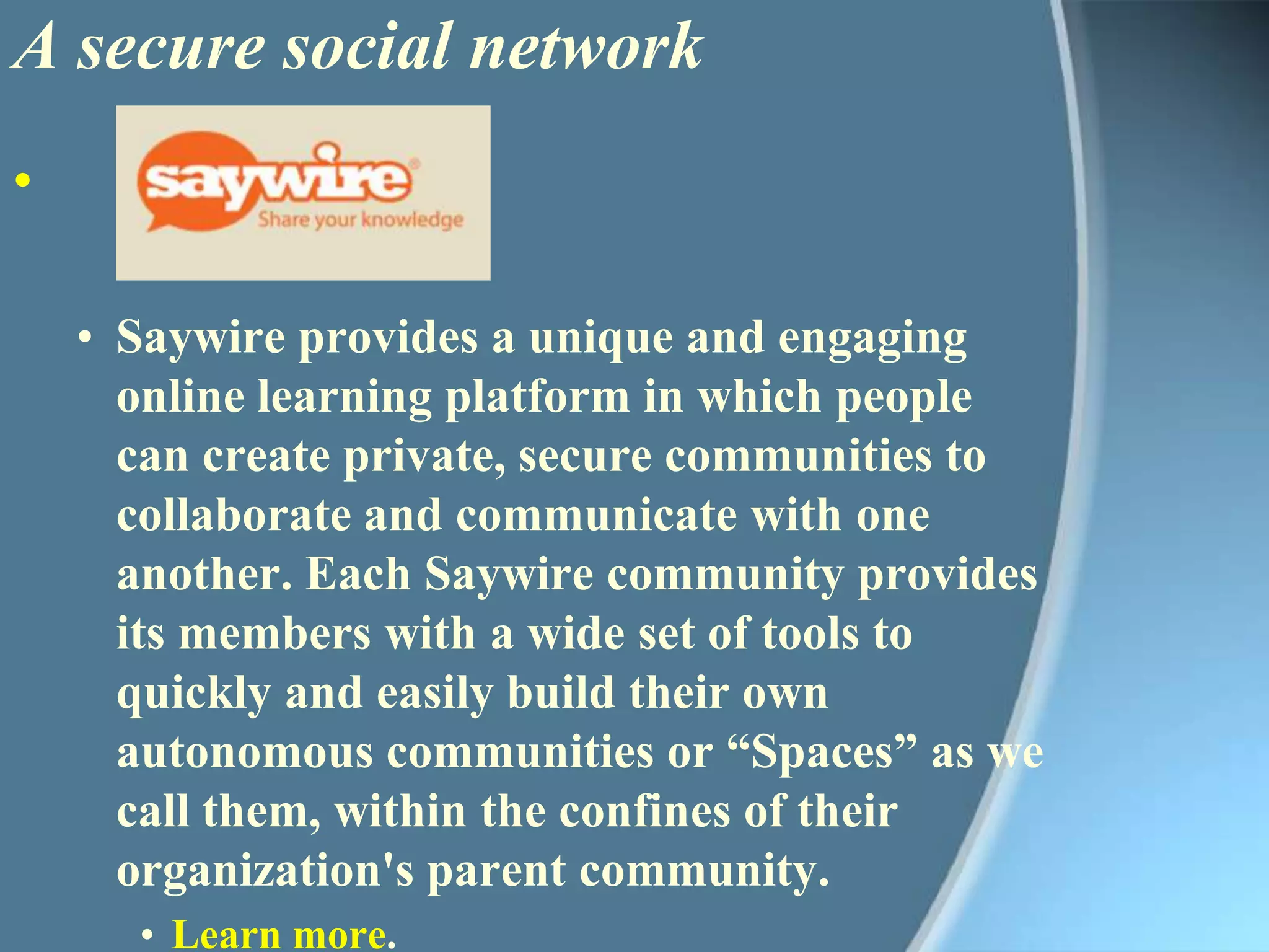 A secure social networkSaywire provides a unique and engaging online learning platform in which people can create private, secure communities to collaborate and communicate with one another. Each Saywire community provides its members with a wide set of tools to quickly and easily build their own autonomous communities or “Spaces” as we call them, within the confines of their organization's parent community. Learn more.