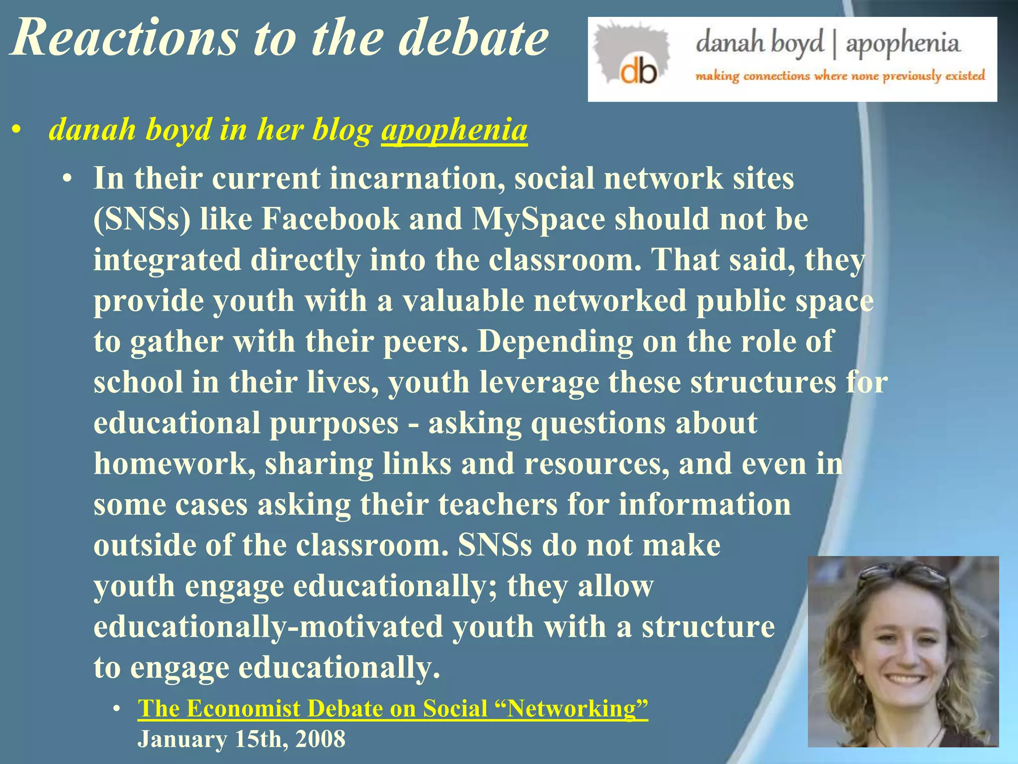 Reactions to the debatedanah boyd in her blog apopheniaIn their current incarnation, social network sites (SNSs) like Facebook and MySpace should not be integrated directly into the classroom. That said, they provide youth with a valuable networked public space to gather with their peers. Depending on the role of school in their lives, youth leverage these structures for educational purposes - asking questions about homework, sharing links and resources, and even in some cases asking their teachers for information outside of the classroom. SNSs do not make youth engage educationally; they allow educationally-motivated youth with a structure to engage educationally. The Economist Debate on Social “Networking”January 15th, 2008