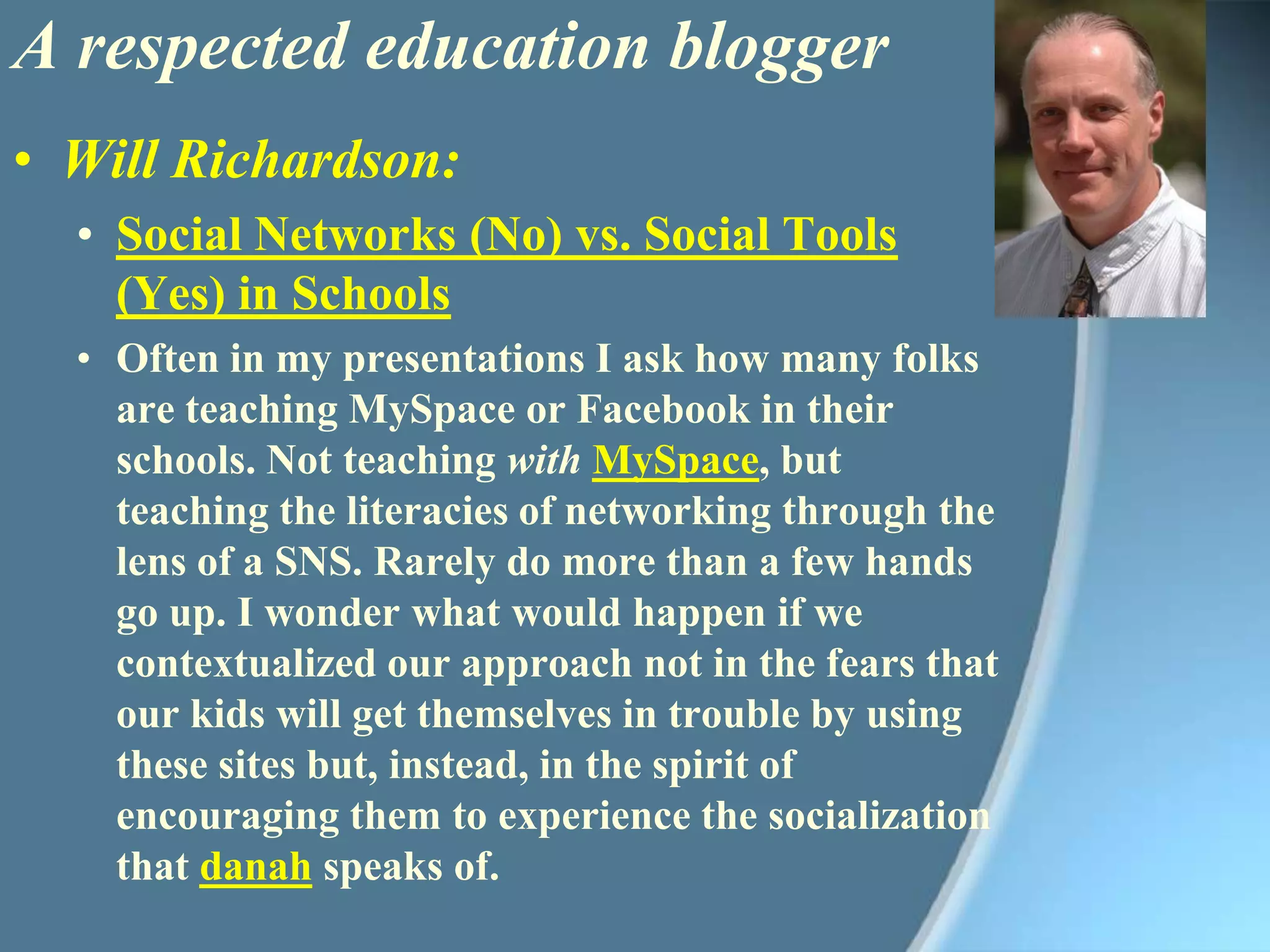 A respected education bloggerWill Richardson:Social Networks (No) vs. Social Tools (Yes) in SchoolsOften in my presentations I ask how many folks are teaching MySpace or Facebook in their schools. Not teaching withMySpace, but teaching the literacies of networking through the lens of a SNS. Rarely do more than a few hands go up. I wonder what would happen if we contextualized our approach not in the fears that our kids will get themselves in trouble by using these sites but, instead, in the spirit of encouraging them to experience the socialization that danah speaks of. 