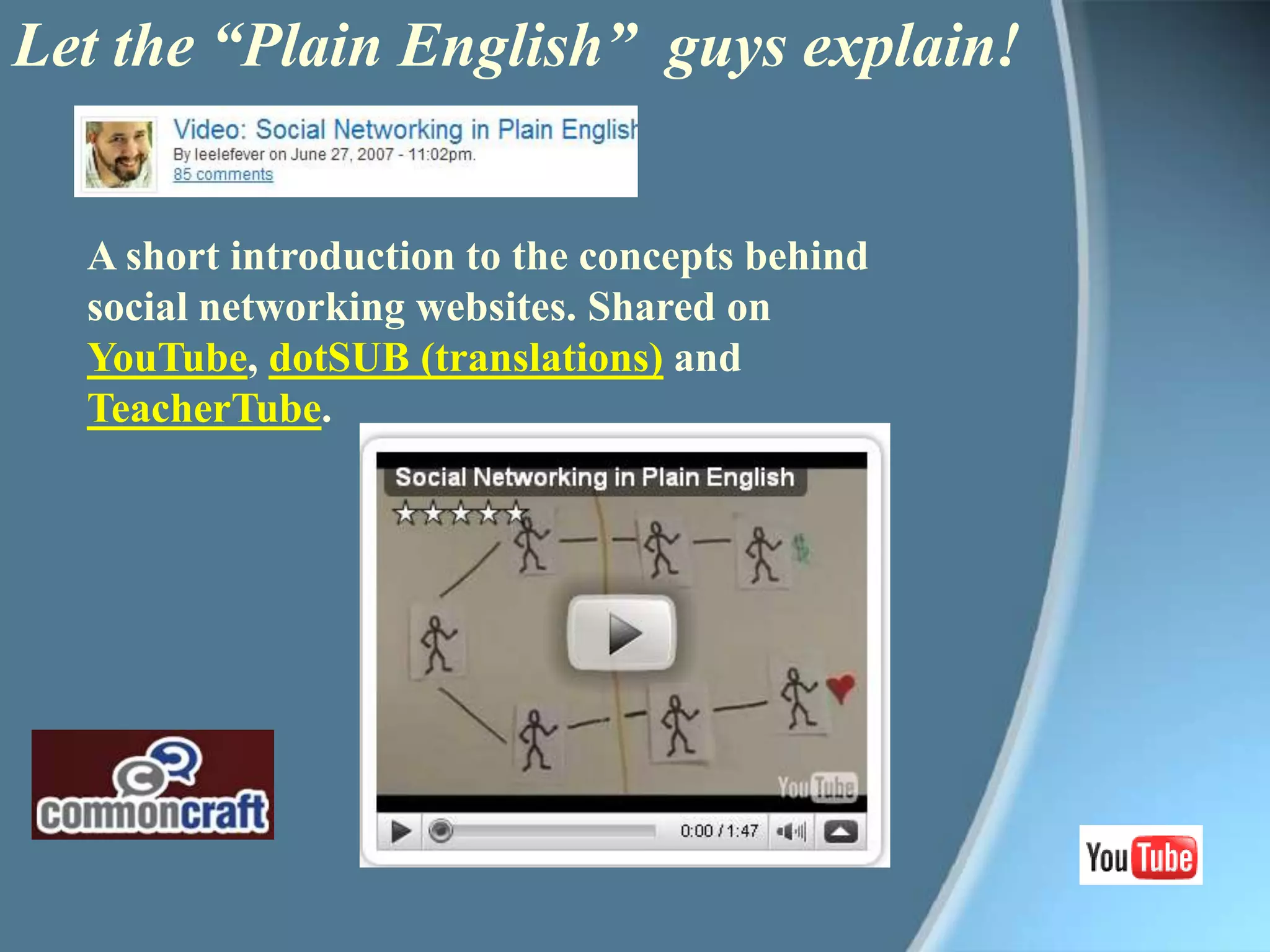 Let the “Plain English”  guys explain!A short introduction to the concepts behind social networking websites. Shared on YouTube, dotSUB (translations) and TeacherTube. 