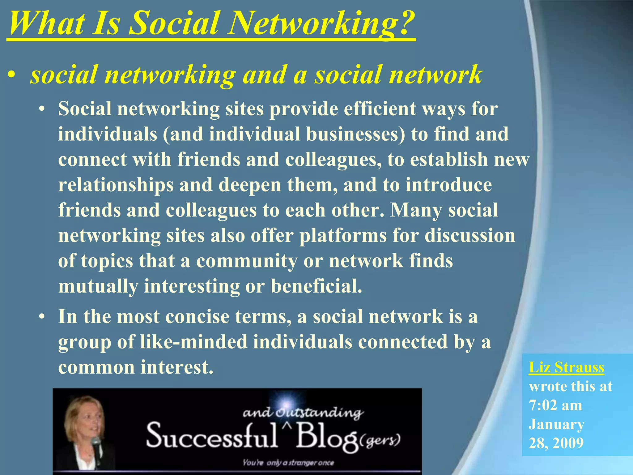 What Is Social Networking?social networking and a social networkSocial networking sites provide efficient ways for individuals (and individual businesses) to find and connect with friends and colleagues, to establish new relationships and deepen them, and to introduce friends and colleagues to each other. Many social networking sites also offer platforms for discussion of topics that a community or network finds mutually interesting or beneficial. In the most concise terms, a social network is a group of like-minded individuals connected by a common interest. Liz Strauss wrote this at 7:02 amJanuary 28, 2009