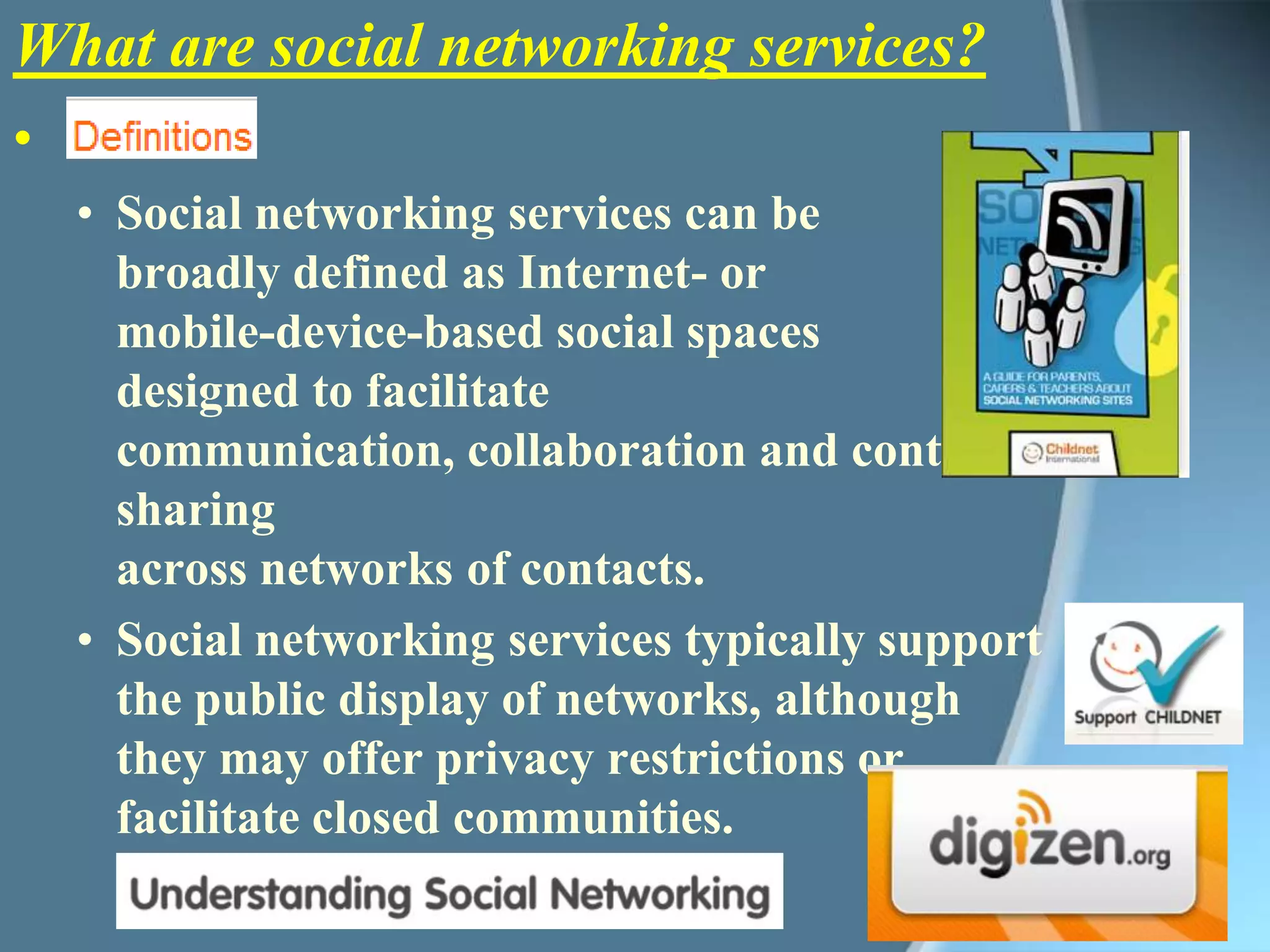 What are social networking services?Social networking services can be broadly defined as Internet- or mobile-device-based social spaces designed to facilitate communication, collaboration and content sharing across networks of contacts. Social networking services typically support the public display of networks, although they may offer privacy restrictions or facilitate closed communities. Download booklet PDF 3.72mb 