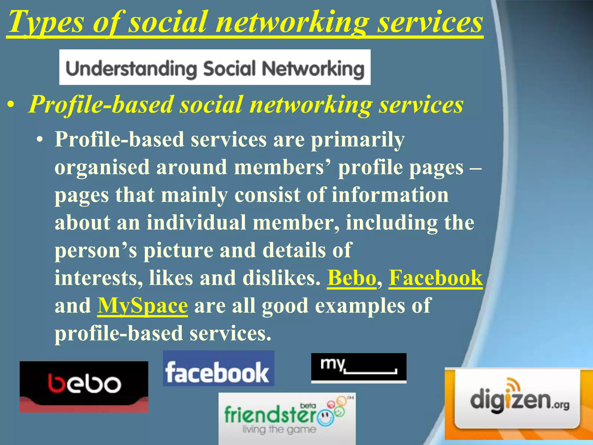 Types of social networking servicesProfile-based social networking servicesProfile-based services are primarily organised around members’ profile pages – pages that mainly consist of information about an individual member, including the person’s picture and details of interests, likes and dislikes. Bebo, Facebook and MySpace are all good examples of profile-based services. 