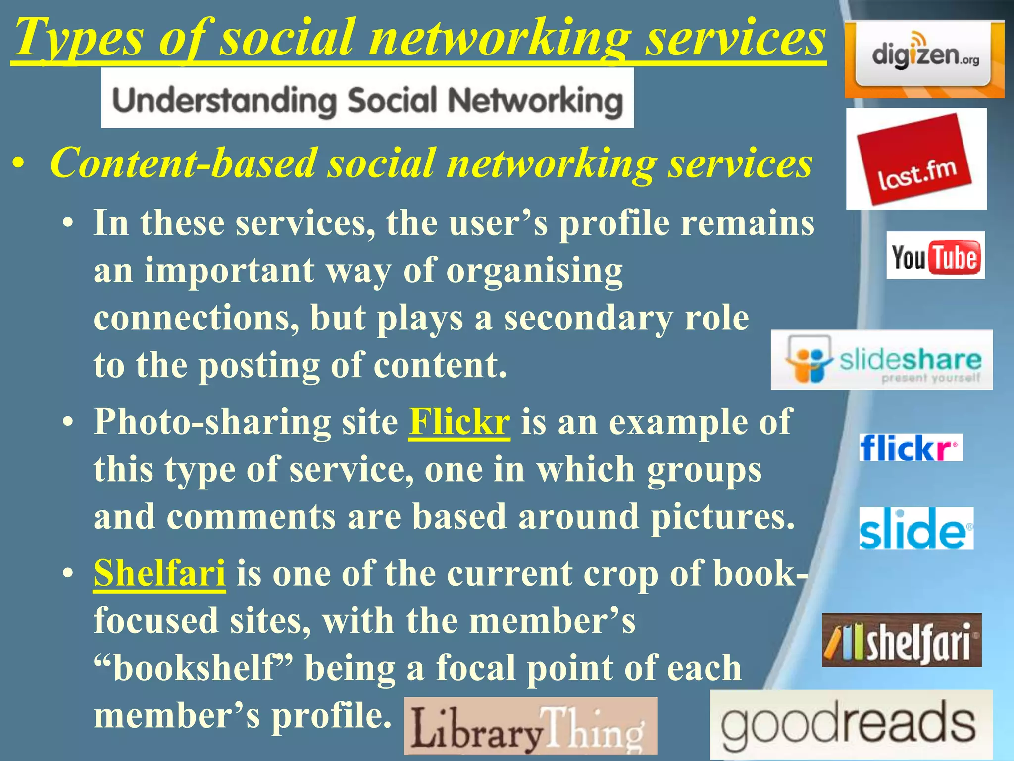 Types of social networking servicesContent-based social networking servicesIn these services, the user’s profile remains an important way of organising connections, but plays a secondary role to the posting of content. Photo-sharing site Flickr is an example of this type of service, one in which groups and comments are based around pictures.Shelfari is one of the current crop of book-focused sites, with the member’s “bookshelf” being a focal point of each member’s profile.  