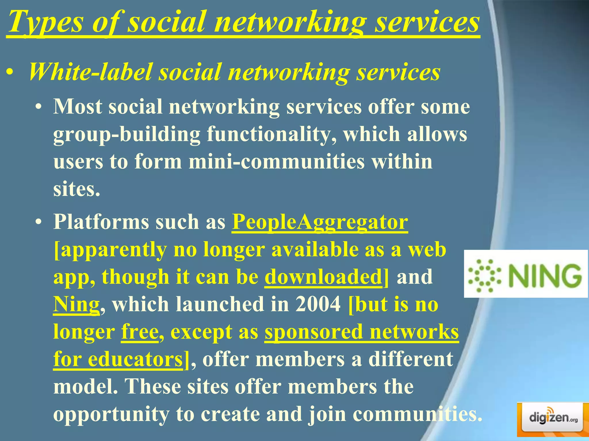 Types of social networking servicesWhite-label social networking servicesMost social networking services offer some group-building functionality, which allows users to form mini-communities within sites. Platforms such as PeopleAggregator[apparently no longer available as a web app, though it can be downloaded] and Ning, which launched in 2004 [but is no longer free, except as sponsored networks for educators], offer members a different model. These sites offer members the opportunity to create and join communities.
