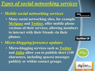 Mobile social networking services Many social networking sites, for example MySpace and Twitter, offer mobile phone versions of their services, allowing members to interact with their friends via their phones. Micro-blogging/presence updates Micro-blogging services such as Twitter and Jaiku allow you to publish short (140 characters, including spaces) messages publicly or within contact groups. Types of social networking services